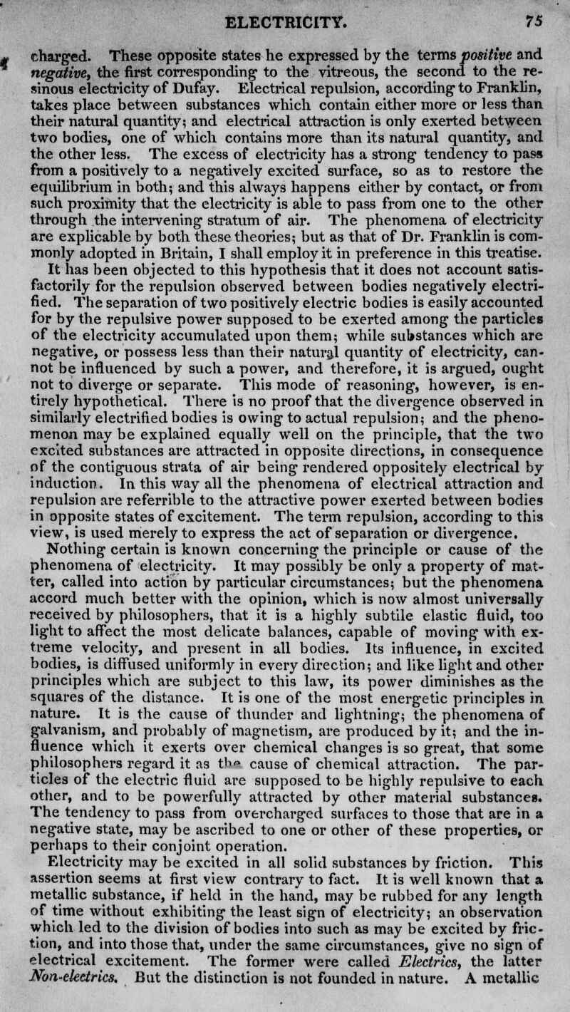 charged. These opposite states he expressed by the terms positive and negative, the first corresponding1 to the vitreous, the second to the re- sinous electricity of Dufay. Electrical repulsion, according- to Franklin, takes place between substances which contain either more or less than their natural quantity; and electrical attraction is only exerted between two bodies, one of which contains more than its natural quantity, and the other less. The excess of electricity has a strong tendency to pass from a positively to a negatively excited surface, so as to restore the equilibrium in both; and this always happens either by contact, or from such proximity that the electricity is able to pass from one to the other through the intervening stratum of air. The phenomena of electricity are explicable by both these theories; but as that of Dr. Franklin is com- monly adopted in Britain, I shall employ it in preference in this treatise. It has been objected to this hypothesis that it does not account satis- factorily for the repulsion observed between bodies negatively electri- fied. The separation of two positively electric bodies is easily accounted for by the repulsive power supposed to be exerted among the particles of the electricity accumulated upon them; while substances which are negative, or possess less than their natural quantity of electricity, can- not be influenced by such a power, and therefore, it is argued, ought not to diverge or separate. This mode of reasoning, however, is en- tirely hypothetical. There is no proof that the divergence observed in similarly electrified bodies is owing to actual repulsion; and the pheno- menon may be explained equally well on the principle, that the two excited substances are attracted in opposite directions, in consequence of the contiguous strata of air being rendered oppositely electrical by induction. In this way all the phenomena of electrical attraction and repulsion are referrible to the attractive power exerted between bodies in opposite states of excitement. The term repulsion, according to this view, is used merely to express the act of separation or divergence. Nothing certain is known concerning the principle or cause of the phenomena of electricity. It may possibly be only a property of mat- ter, called into action by particular circumstances; but the phenomena accord much better with the opinion, which is now almost universally received by philosophers, that it is a highly subtile elastic fluid, too light to affect the most delicate balances, capable of moving with ex- treme velocity, and present in all bodies. Its influence, in excited bodies, is diffused uniformly in every direction; and like light and other principles which are subject to this law, its power diminishes as the squares of the distance. It is one of the most energetic principles in nature. It is the cause of thunder and lightning; the phenomena of galvanism, and probably of magnetism, are produced by it; and the in- fluence which it exerts over chemical changes is so great, that some philosophers regard it as th cause of chemical attraction. The par- ticles of the electric fluid are supposed to be highly repulsive to each other, and to be powerfully attracted by other material substances. The tendency to pass from overcharged surfaces to those that are in a negative state, may be ascribed to one or other of these properties, or perhaps to their conjoint operation. Electricity may be excited in all solid substances by friction. This assertion seems at first view contrary to fact. It is well known that a metallic substance, if held in the hand, may be rubbed for any length of time without exhibiting the least sign of electricity; an observation which led to the division of bodies into such as may be excited by fric- tion, and into those that, under the same circumstances, give no sign of electrical excitement. The former were called Electrics, the latter Non-electrics. But the distinction is not founded in nature. A metallic