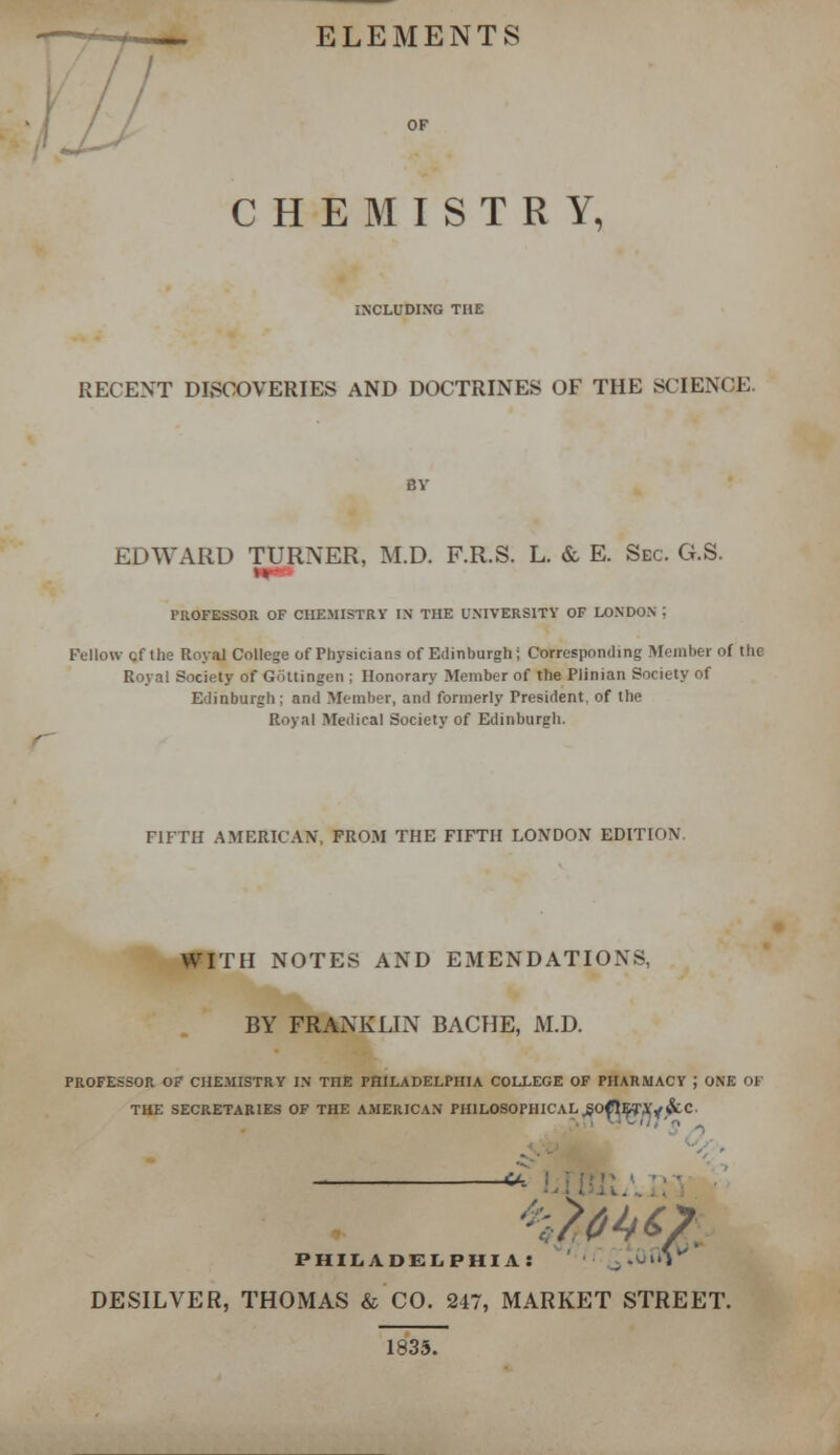 .— ELEMENTS / CHEMISTRY, INCLUDING THE RECENT DISCOVERIES AND DOCTRINES OF THE SCIENCE. EDWARD TURNER, M.D. F.R.S. L. & E. Sec. G.S. u PROFESSOR OF CHEMISTRY IN THE UNIVERSITY OF LONDON | Fellow cf Hie Royal College of Physicians of Edinburgh; Corresponding Member of the Royal Society of Gottingen ; Honorary Member of the Plinian Society of Edinburgh; and Member, and formerly President, of the Royal Medical Society of Edinburgh. riFTH AMERICAN, FROM THE FIFTH LONDON EDITION. WITH NOTES AND EMENDATIONS. BY FRANKLIN BACHE, M.D. PROFESSOR OF CHEMISTRY IN TnE PHILADELPHIA COLLEGE OF PHARMACY J ONE OF THE SECRETARIES OF THE AMERICAN PHILOSOPHICALjSOtt^TAy&C - PHILADELPHIA: >'V DESILVER, THOMAS & CO. 247, MARKET STREET. 1835.