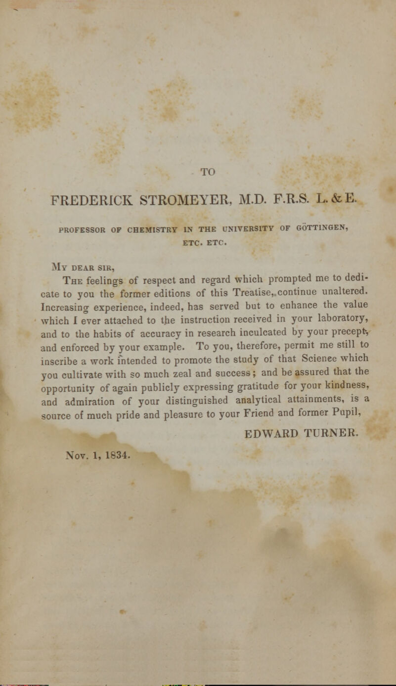 TO FREDERICK STROMEYER, iM.D. F.R.S. L.&E. PROFESSOR OP CHEMISTRY IN THE UNIVERSITY OF GOTTINGEN, ETC ETC. My DEAR SIR, The feelings of respect and regard which prompted me to dedi- cate to you the former editions of this Treatise,.continue unaltered. Increasing experience, indeed, has served but to enhance the value which I ever attached to the instruction received in your laboratory, and to the habits of accuracy in research inculcated by your precept-, and enforced by your example. To you, therefore, permit me still to inscribe a work intended to promote the study of that Scienee which you cultivate with so much zeal and success; and be assured that the opportunity of again publicly expressing gratitude for your kindness, and admiration of your distinguished analytical attainments, is a source of much pride and pleasure to your Friend and former Pupil, EDWARD TURNER. Nov. 1, 1834.