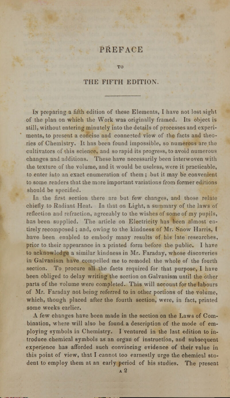 PREFACE THE FIFTH EDITION. br preparing a fifth edition of these Elements, I have not lost sight of the plan on which the Work was originally framed. Its object is still, without entering minutely into the details of processes and experi- ments, to present a concise and connected view of the facts and theo- ries of Chemistry. It has been found impossible, so numerous are the cultivators of this science, and so rapid its progress, to avoid numerous changes and additions. These have necessarily been interwoven with the texture of the volume, and it would be useless, were it practicable, to enter into an exact enumeration of them ; but it may be convenient to some readers that the more important variations from former editions should be specified. In the first section there are but few changes, and those relate chiefly to Radiant Heat. In that on Light, a summary of the laws of reflection and refraction, agreeably to the wishes of some of my pupils, has been supplied. The article on Electricity has been almost en- tirely recomposed ; and, owing to the kindness of Mr. Snow Harris, [ have been enabled to embody many results of his late researches, prior to their appearance in a printed form before the public. I have to acknowledge a similar kindness in Mr. Faraday, wmose discoveries in Galvanism have compelled me to remodel the whole of the fourth section. To procure all the facts required for that purpose, I have been obliged to delay writing the section on Galvanism until the other parts of the volume were completed. This will account for the labours of Mr. Faraday not being referred to in other portions of the volume, which, though placed after the fourth section, were, in fact, printed some weeks earlier. A few changes have been made in the section on the Laws of Com- bination, where will also be found a description of the mode of em- ploying symbols in Chemistry. I ventured in the last edition to in- troduce chemical symbols as an organ of instruction, and subsequent experience ha3 afforded such convincing evidence of their value in this point of view, that I cannot too earnestly urge the chemical stu- dent to employ them at an early period of his studies. The present a2