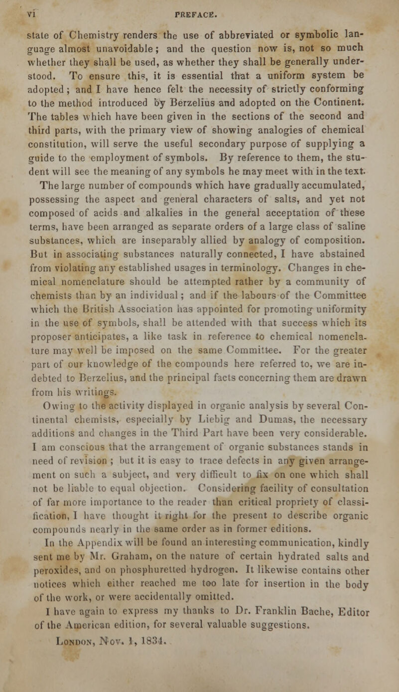 VI PREFACE. state of Chemistry renders the use of abbreviated or symbolic lan- guage almost unavoidable; and the question now is, not so much whether they shall be used, as whether they shall be generally under- stood. To ensure this, it is essential that a uniform system be adopted ; and I have hence felt the necessity of strictly conforming to the method introduced by Berzelius and adopted on the Continent. The tables which have been given in the sections of the second and third parts, with the primary view of showing analogies of chemical constitution, will serve the useful secondary purpose of supplying a guide to the employment of symbols. By reference to them, the stu- dent will see the meaning of any symbols he may meet with in the text. The large number of compounds which have gradually accumulated, possessing the aspect and general characters of salts, and yet not composed of acids and alkalies in the general acceptation of these terms, have been arranged as separate orders of a large class of saline substances, which are inseparably allied by analogy of composition. But in associating substances naturally connected, I have abstained from violating any established usages in terminology. Changes in che- mical nomenclature should be attempted rather by a community of chemists than by an individual; and if the labours of the Committee which the British Association has appointed for promoting uniformity in the use of symbols, shall be attended with that success which its proposer anticipates, a like task in reference to chemical nomencla- ture may well be imposed on the same Committee. For the greater part of our knowledge of the compounds here referred to, we are in- debted to Berzelius, and the principal facts concerning them are drawn from his writings. Owing to the activity displayed in organic analysis by several Con- tinental chemists, especially by Liebig and Dumas, the necessary additions and changes in the Third Part have been very considerable. I am conscious that the arrangement of organic substances stands in need of revision ; but it is easy to trace defects in any given arrange- ment on such a subject, and very difficult to fix on one which shall not be liable to equal objection. Considering facility of consultation of far more importance to the reader than critical propriety of classi- fication, I have thought it right for the present to describe organic compounds nearly in the same order as in former editions. In the Appendix will be found an interesting communication, kindly sent me by Mr. Graham, on the nature of certain hydrated salts and peroxides, and on phosphuretted hydrogen. It likewise contains other notices which either reached me too late for insertion in the body of the work, or were accidentally omitted. I have again to express my thanks to Dr. Franklin Bache, Editor of the American edition, for several valuable suggestions.