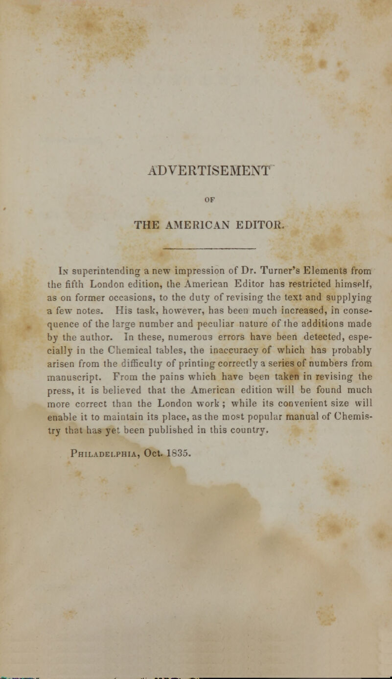 ADVERTISEMENT' THE AMERICAN EDITOR. Ik superintending a new impression of Dr. Turner's Elements from the fifth London edition, the American Editor has restricted himself, as on former occasions, to the duty of revising the text and supplying a few notes. His task, however, has been much increased, in conse- quence of the large number and peculiar nature of the additions made by the author. In these, numerous errors have been detected, espe- cially in the Chemical tables, the inaccuracy of which has probably arisen from the difficulty of printing correctly a series of numbers from manuscript. From the pains which have been taken in revising the press, it is believed that the American edition will be found much more correct than the London work ; while its convenient size will enable it to maintain its place, as the most popular manual of Chemis- try that has yet been published in this country.