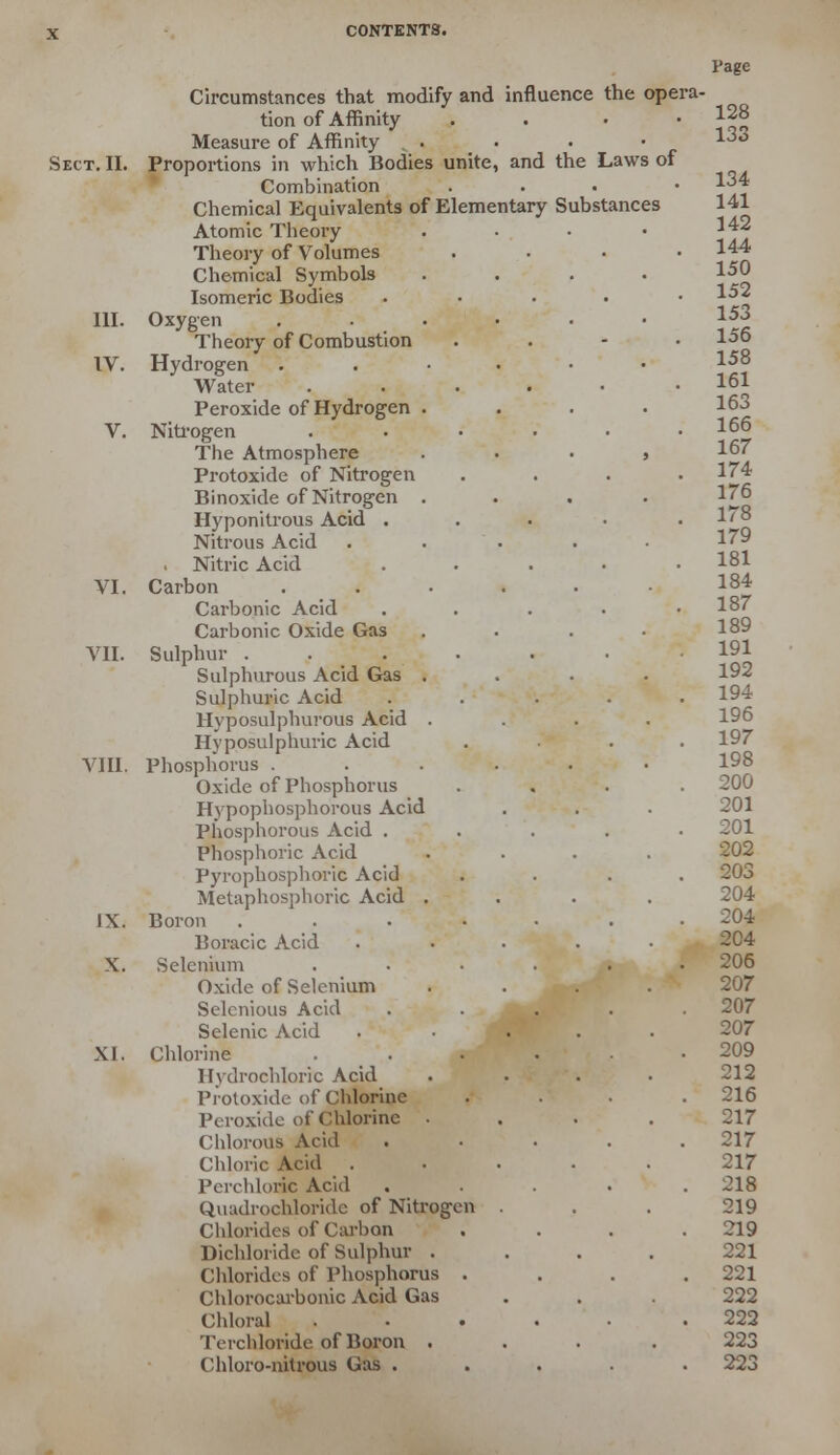 Circumstances that modify and influence the opera- tion of Affinity Measure of Affinity . . . • Sect. II. Proportions in which Bodies unite, and the Laws of Combination Chemical Equivalents of Elementary Substances Atomic Theory Theory of Volumes Chemical Symbols Isomeric Bodies III. Oxygen .... Theory of Combustion IV. Hydrogen .... Water .... Peroxide of Hydrogen . V. Nitrogen .... The Atmosphere Protoxide of Nitrogen Binoxide of Nitrogen . Hyponitrous Acid . Nitrous Acid Nitric Acid VI. Carbon .... Carbonic Acid Carbonic Oxide Gas VII. Sulphur ..... Sulphurous Acid Gas . Sulphuric Acid Hyposulphurous Acid . Hyppsulphuric Acid VIII. Phosphorus . Oxide of Phosphorus Hypophosphorous Acid Phosphorous Acid . Phosphoric Acid Pyrophosphoric Acid Metaphosphoric Acid . IX. Boron ..... Boracic Acid X. Selenium .... Oxide of Selenium Selcnious Acid Selenic Acid XI. Chlorine . . . ' . Hydrochloric Acid Protoxide of Chlorine Peroxide of Chlorine . Chlorous Acid Chloric Acid Perchloric Acid Quadrochloride of Nitrogen Chlorides of Carbon Dichloride of Sulphur . Chlorides of Phosphorus . Chlorocarbonic Acid Gas Chloral .... Terchlowde of Boron . Chloro-nitrous Gas . Page 128 133