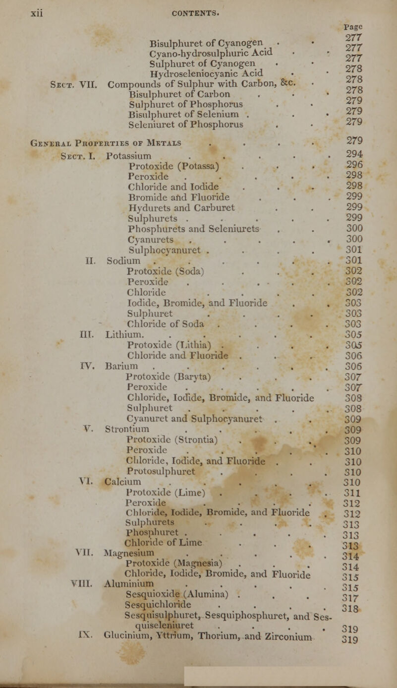 Bisulphuret of Cyanogen . Cyano-hydrosulphuric Acid Sulphuret of Cyanogen Hydroseleniocyanic Acid Sect. VII. Compounds of Sulphur with Carbon, &c. Bisulphuret of Carbon Sulphuret of Phosphorus Bisulphuret of Selenium . Seleniuret of Phosphorus General Properties of Metals Sect. I. Potassium . Protoxide (Potassa) Peroxide .... Chloride and Iodide Bromide and Fluoride Hydurets and Carburet Sulphurets .... Phosphurets and Seleniurets Cyanurets .... Sulphocyanuret . II. Sodium ..... Protoxide (Soda) Peroxide . . . . Chloride Iodide, Bromide, and Fluoride Sulphuret Chloride of Soda . III. Lithium. .... Protoxide (Lithia) . Chloride and Fluoride . IV. Barium ..... Protoxide (Baryta) Peroxide .... Chloride, Iodide, Bromide, and Fluoride Sulphuret .... Cyanuret and Sulphocyanuret V. Strontium .... Protoxide (Slrontia) Peroxide .... Chloride, Iodide, and Fluoride . Protosulphuret VI. Calcium .... Protoxide (Lime) Peroxide Chloride, Iodide, Bromide, and Fluoride Sulphurets phosphuret .... Chloride of Lime VII. Magnesium .... Protoxide (Magnesia) Chloride, Iodide, Bromide, and Fluoride VIII. Aluminium .... Sesquioxide (Alumina) . Sesquichloride Sesquisulphuret, Sesquiphosphuret, and Ses quiseleniuret IX. Glucinium, Yttrium, Thorium, and Zirconium 319 319