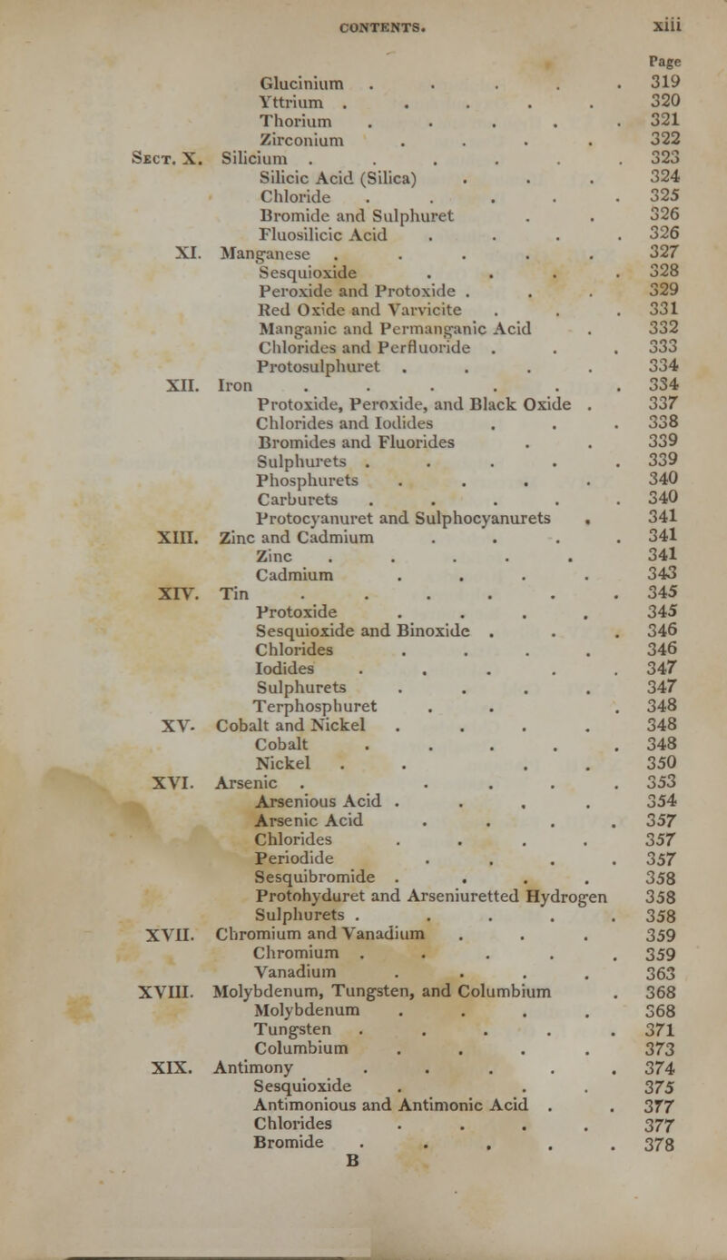 Glucinium .... Yttrium .... Thorium .... Zirconium Sect. X. Silicium ..... Silicic Acid (Silica) Chloride .... Bromide and Sulphuret Fluosilicic Acid XI. Manganese .... Sesquioxide Peroxide and Protoxide . Red Oxide and Varvicite Manganic and Permanganic Acid Chlorides and Perfluoride . Protosulphuret XII. Iron ..... Protoxide, Peroxide, and Black Oxide Chlorides and Iodides Bromides and Fluorides Sulphurets .... Phosphurets Carburets .... Protocyanuret and Sulphocyanurets , XIII. Zinc and Cadmium Zinc ..... Cadmium .... XIV. Tin Protoxide .... Sesquioxide and Binoxide . Chlorides .... Iodides .... Sulphurets .... Terphosphuret XV- Cobalt and Nickel .... Cobalt .... Nickel . . . . XVI. Arsenic . ... Arsenious Acid .... Arsenic Acid Chlorides .... Periodide Sesquibromide .... Protohyduret and Arseniuretted Hydrogen Sulphurets . ... XVII. Chromium and Vanadium Chromium .... Vanadium .... XVIII. Molybdenum, Tungsten, and Columbium Molybdenum .... Tungsten .... Columbium .... XIX. Antimony .... Sesquioxide Antimonious and Antimonic Acid . Chlorides .... Bromide .... B