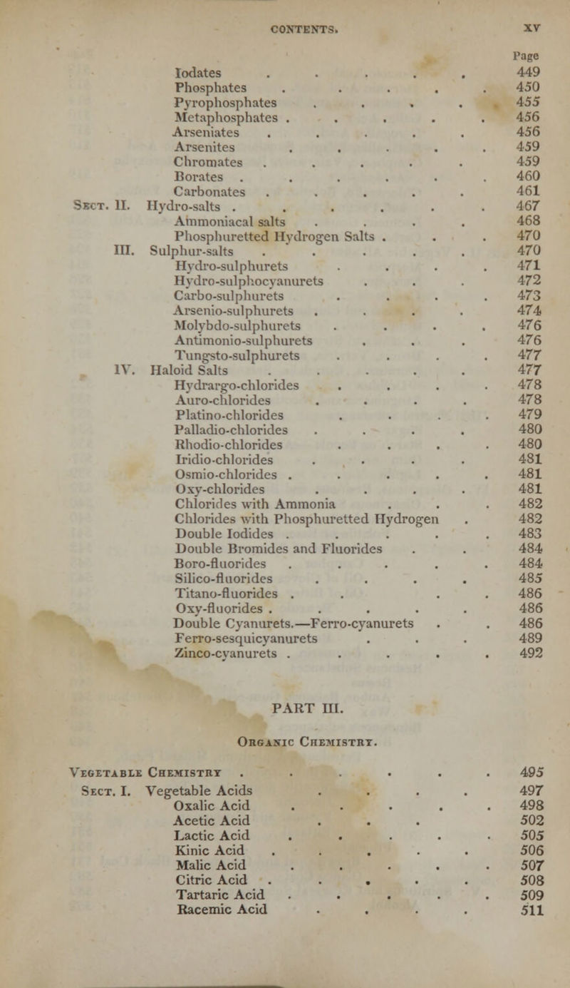 Skct. II. III. IV Page lodates 449 Phosphates . 450 Pyrophosphates . 455 Metaphosphates . 456 Arseniates 456 Arsenates 459 Chromates 459 Borates . 460 Carbonates 461 Hydro-salts . 467 Ammoniacal salts 468 Phosphuretted Hydrogen Salts . 470 Sulphur-salts 470 Hydro-sulphurets 471 Hydro-sulphocyanurets 472 Carbo-sulphurets 473 Arsenio-sulphurets 474 Molybdo-sulphurets 476 Antimonio-sulphurets 476 Tungsto-sulphurets 477 Haloid Salts 477 Hydrargo-chlorides 478 Auro-chlorides 478 Platino-chlorides 479 Palladio-chlorides 480 Rhodio-chlorides 480 Iridio-chlorides 481 Osmio-chlorides . 481 Oxy-chlorides 481 Chlorides with Ammonia 482 Chlorides with Phosphuretted Hydrogen 482 Double Iodides . 483 Double Bromides and Fluorides 484 Boro-fluorides 484 Silico-fluorides 485 Titano-fluorides . 486 Oxy-fluorides . 486 Double Cyanurets.—Ferro-cyanurets 486 Ferro-sesquicyanurets 489 Zinco-cvanurets . 492 PART HI. Organic Chemistry. Vegetable Chemistry Sect. I. Vegetable Acids Oxalic Acid Acetic Acid Lactic Acid Kinic Acid Malic Acid Citric Acid Tartaric Acid Racemic Acid 495 497 498 502 505 506 507 508 509 511