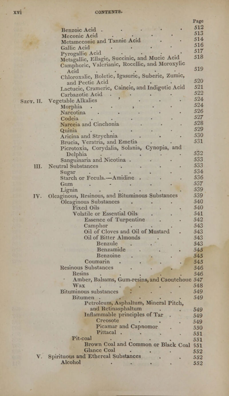 519 Page Benzoic Acid . *** Meconic Acid . • - • ff? Metameconic and Tannic Acid • • 514 Gallic Acid . 5*° Pyrogallic Acid • . ; • 51/ Metagallic, Ellagic, Succinic, and Mucic Acid Camphoric, Valerianic, Rocellic, and Moroxylic Acid Chloroxalic, Boletic, Igasuric, Suberic, Zumic, and Pectic Acid . . . 520 Lactucic, Crameric, Caincic, and Indigotic Acid 521 Carbazotic Acid . 522 Sect. II. Vegetable Alkalies • • • 524 Morphia » ^24 Narcotina ..... 526 Codeia ..... 527 Narceia and Cinchonia . • • 528 Quinia ..... 529 Aricina and Strychnia . . • 530 Brucia, Veratria, and Emetia . . 531 Picrotoxia, Corydalia, Solania, Cynopia, and Delphia ..... 532 Sanguinaria and Nicotina . • • 533 III. Neutral Substances .... 533 Sugar ..... 534 Starch or Fecula.— Amidine . . . 536 Gum ..... 537 Lignin ..... 539 IV. Oleaginous, Resinous, and Bituminous Substances 539 Oleaginous Substances . . . 540 Fixed Oils .... 540 Volatile or Essential Oils . . 541 Essence of Turpentine . . 542 Camphor . . . 543 Oil of Cloves and Oil of Mustard . 543 Oil of Bitter Almonds . 543 Benzule . . . 543 Benzamide . . . 545 Benzoine . . . 545 Coumarin .... 545 Resinous Substances . . . 546 Resins ..... 546 Amber, Balsams, Gum-resins, and Caoutchouc 547 Wax . . . . .548 Bituminous substances T . . 549 Bitumen ..... 549 Petroleum, Asphaltum, Mineral Pitch, and Retinasphaltum . . 549 Inflammable principles of Tar . 549 Creosote . . . 549 Picamar and Capnomor . 550 Pittacal .... 551 Pit-coal .... 551 Brown Coal and Common or Black Coal 551 Glance Coal . . . 552 V. Spirituous and Ethereal Substances . . 552 Alcohol .... 552