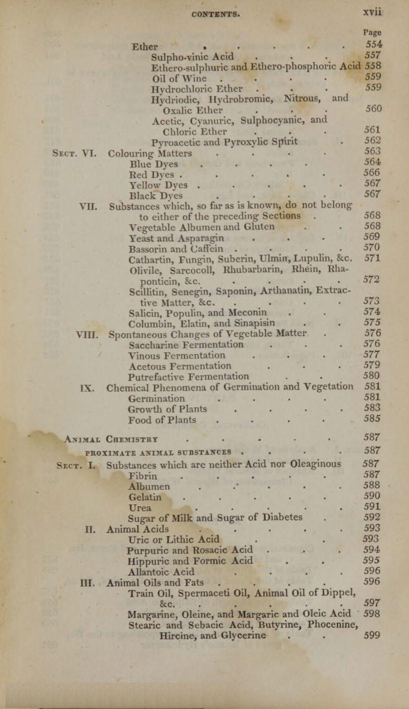 Page Ether * • • • 554 Sulpho-vinic Acid . . . 557 Ethero-sulphuric and Ethero-phosphoric Acid 558 Oil of Wine .... 559 Hydrochloric Ether . • • 559 Hydriodic, lhdrobromic, Nitrous, and Oxalic Ether ... 560 Acetic, Cvanuric, Sulphocyanic, and Chloric Ether ... 561 Pyroacetic and Pyroxylic Spirit . 562 Sect. VI. Colouring Matters . 563 Blue Dyes .... 564 Red Dyes ..... 566 Yellow Dyes ..... 567 Black Dyes .... 567 VII. Substances which, so far as is known, do not belong- to either of the preceding Sections . 568 Vegetable Albumen and Gluten . . 568 Yeast and Asparagin . . • 569 Bassorin and Caffein .... 570 Cathartin, Eungin, Suberin, Ulmin.Lupulin, &c. 571 Olivile, Sarcocoll, Rhubarbarin, Rhein, Rha- ponticin, &c. .... 572 Scillitin, Senegin, Saponin, Arthanatin, Extrac- tive Matter, &c. . • • 573 Salicin, Populin, and Meconin . . 574 Columbin, Elatin, and Sinapisin . . 575 VIII. Spontaneous Changes of Vegetable Matter . 576 Saccharine Fermentation . . . 576 Vinous Fermentation . . . 577 Acetous Fermentation . . . 579 Putrefactive Fermentation . . 580 IX. Chemical Phenomena of Germination and Vegetation 581 Germination .... 581 Growth of Plants . . . .583 Food of Plants .... 585 Animal Chemistry ..... 587 proximate aximal substances ... • 587 Sect. I. Substances which are neither Acid nor Oleaginous 587 Fibrin ..... 587 Albumen ...... 588 Gelatin ..... 590 Urea ..... 591 Sugar of Milk and Sugar of Diabetes . 592 II. Animal Acids ..... 593 Uric or Lithic Acid . . 593 Purpuric and Rosacic Acid . . . 594 Hippuric and Formic Acid . . 595 Allantoic Acid .... 596 III. Animal Oils and Fats .... 596 Train Oil, Spermaceti Oil, Animal Oil of Dippel, &c 597 Margarine, Oleine, and Margaric and Oleic Acid 598 Stearic and Sebacic Acid, Butyrine, Phocenine, Hircine, and Glycerine . . 599