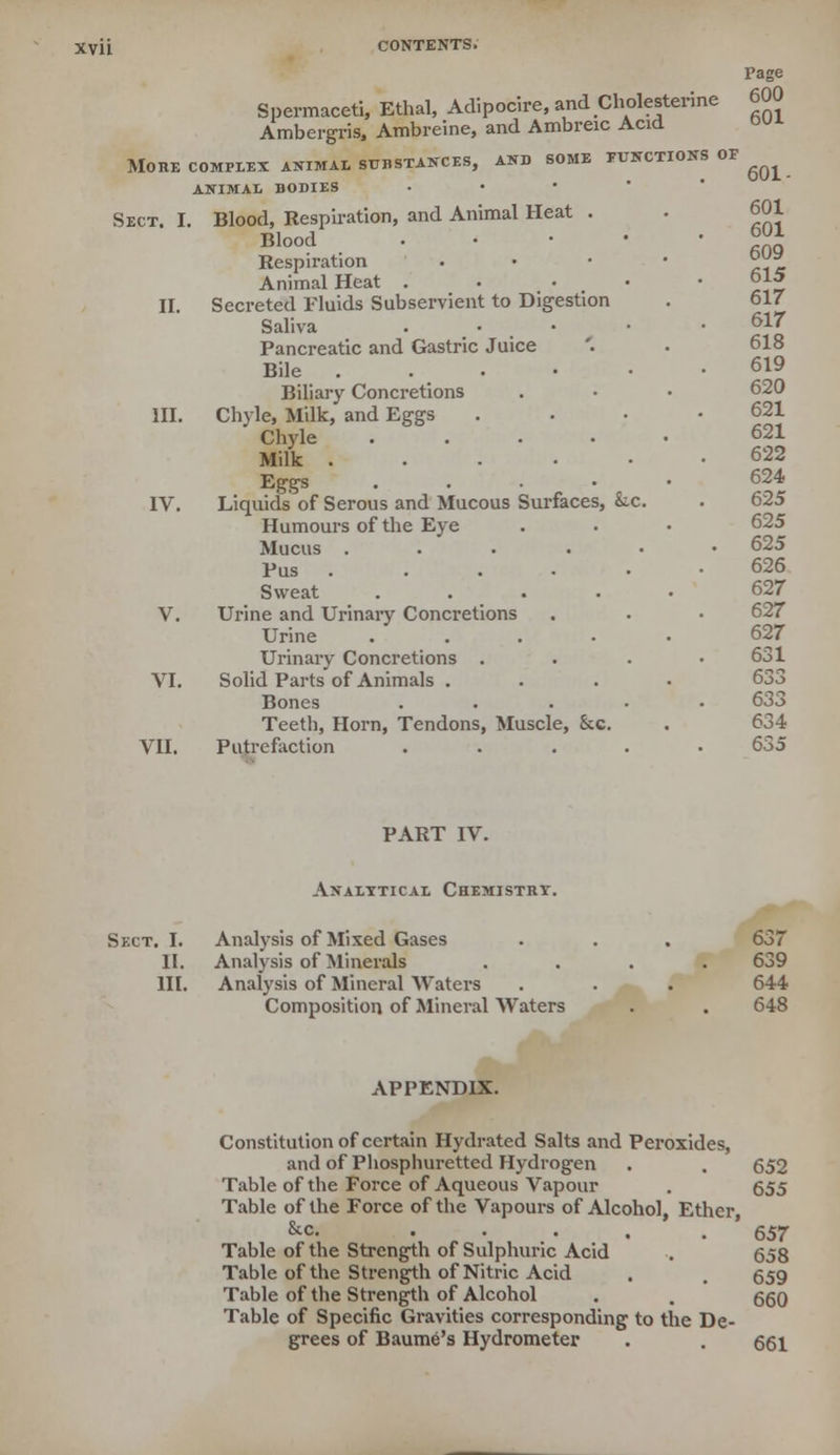 Spermaceti, Ethal, Adipocire, andCholesterine Ambergris, Ambreine, and Ambreic Acid More complex animal substances, and some functions of animal bodies Sect. I. Blood, Respiration, and Animal Heat . Blood .'.-•■ Respiration Animal Heat . • • II. Secreted Fluids Subservient to Digestion Saliva . Pancreatic and Gastric Juice Bile . Biliary Concretions III. Chyle, Milk, and Eggs Chyle .... Milk ..... Eggs . IV. Liquids of Serous and Mucous Surfaces, &.c. Humours of the Eye Mucus ..... Pus ..... Sweat .... V. Urine and Urinary Concretions Urine .... Urinary Concretions . VI. Solid Parts of Animals . Bones VII. Teeth, Horn, Tendons, Muscle, &c. Putrefaction Page 600 601 601- 601 601 609 615 617 617 618 619 620 621 621 622 624 625 625 625 626 627 627 627 631 633 633 634 6S5 PART IV. Analytical Chemistrt. Sect. I. Analysis of Mixed Gases II. Analysis of Minerals III. Analysis of Mineral Waters Composition of Mineral Waters 637 639 644 648 APPENDIX. Constitution of certain Hydrated Salts and Peroxides, and of Phosphurettcd Hydrogen . . 652 Table of the Force of Aqueous Vapour . 655 Table of the Force of the Vapours of Alcohol, Ether, &c. . . . . . ' 657 Table of the Strength of Sulphuric Acid . 658 Table of the Strength of Nitric Acid . , 659 Table of the Strength of Alcohol . . 660 Table of Specific Gravities corresponding to the De- grees of Baume's Hydrometer . . 661
