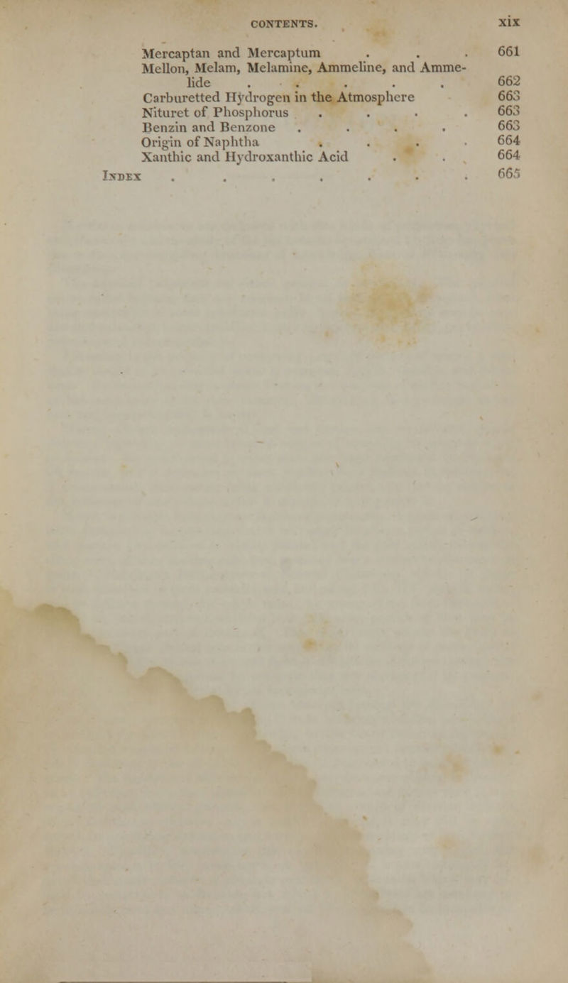 Mercaptan and Mcrcaptum . . • 661 Mellon, Melam, Melamine, Ammeline, and Amme- lide 662 Carburetted Hydrogen in the Atmosphere 663 Nlturct of Phosphorus .... 663 Benzin and Benzone .... 663 Origin of Naphtha .... 664 Xanthic and Uydroxanthic Acid . . 664