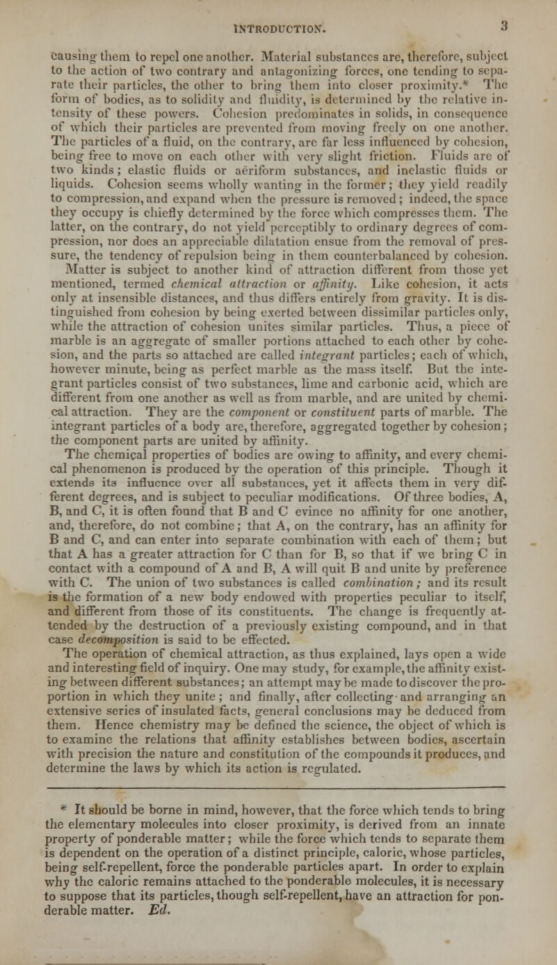 causing them to repel one another. Material substances arc, therefore, subject to the action of two contrary and antagonizing forces, one tending to sepa- rate their particle?, the other to bring them into closer proximity.* The form of bodies, as to solidity and fluidity, is determined by tlie relative in- tensity of these powers. Cohesion predominates in solids, in consequence of which their particles are prevented from moving freely on one another. The particles of a fluid, on the contrary, are far less influenced by cohesion, being free to move on each other with very slight friction. Fluids arc of two kinds; elastic fluids or aeriform substances, and inelastic fluids or liquids. Cohesion seems wholly wanting in the former; they yield readily to compression, and expand when the pressure is removed ; indeed, the space they occupy is chiefly determined by the force which compresses them. The latter, on the contran*, do not yield perceptibly to ordinary degrees of com- pression, nor does an appreciable dilatation ensue from the removal of pres- sure, the tendency of repulsion being in them counterbalanced by cohesion. Matter is subject to another kind of attraction different from those yet mentioned, termed chemical attraction or affinity. Like cohesion, it acts only at insensible distances, and thus differs entirely from gravity. It is dis- tinguished from cohesion by being exerted between dissimilar particles only, while the attraction of cohesion unites similar particles. Thus, a piece of marble is an aggregate of smaller portions attached to each other by cohe- sion, and the parts so attached arc called integrant particles; each of which, however minute, being as perfect marble as the mass itself. But the inte- grant particles consist of two substances, lime and carbonic acid, which are different from one another as well as from marble, and are united by chemi- cal attraction. They are the component or constituent parts of marble. The integrant particles of a body are, therefore, aggregated together by cohesion; the component parts are united by affinity. The chemical properties of bodies are owing to affinity, and every chemi- cal phenomenon is produced by the operation of this principle. Though it extends its influence over all substances, yet it affects them in very dif- ferent degrees, and is subject to peculiar modifications. Of three bodies, A, B, and C, it is often found that B and C evince no affinity for one another, and, therefore, do not combine; that A, on the contrary, has an affinity for B and C, and can enter into separate combination with each of them; but that A has a greater attraction for C than for B, so that if we bring C in contact with a compound of A and B, A will quit B and unite by preference with C. The union of two substances is called combination ; and its result is the formation of a new body endowed with properties peculiar to itself, and different from those of its constituents. The change is frequently at- tended by the destruction of a previously existing compound, and in that case decomposition is said to be effected. The operation of chemical attraction, as thus explained, lays open a wide and interesting field of inquiry. One may study, for example, the affinity exist- ing between different substances; an attempt maybe made to discover the pro- portion in which they unite; and finally, after collecting and arranging an extensive series of insulated facts, general conclusions may be deduced from them. Hence chemistry may be defined the science, the object of which is to examine the relations that affinity establishes between bodies, ascertain with precision the nature and constitution of the compounds it produces, and determine the laws by which its action is regulated. * It should be borne in mind, however, that the force which tends to bring the elementary molecules into closer proximity, is derived from an innate property of ponderable matter; while the force which tends to separate them is dependent on the operation of a distinct principle, caloric, whose particles, being self-repellent, force the ponderable particles apart. In order to explain why the caloric remains attached to the ponderable molecules, it is necessary to suppose that its particles, though self-repellent, have an attraction for pon- derable matter. Ed.