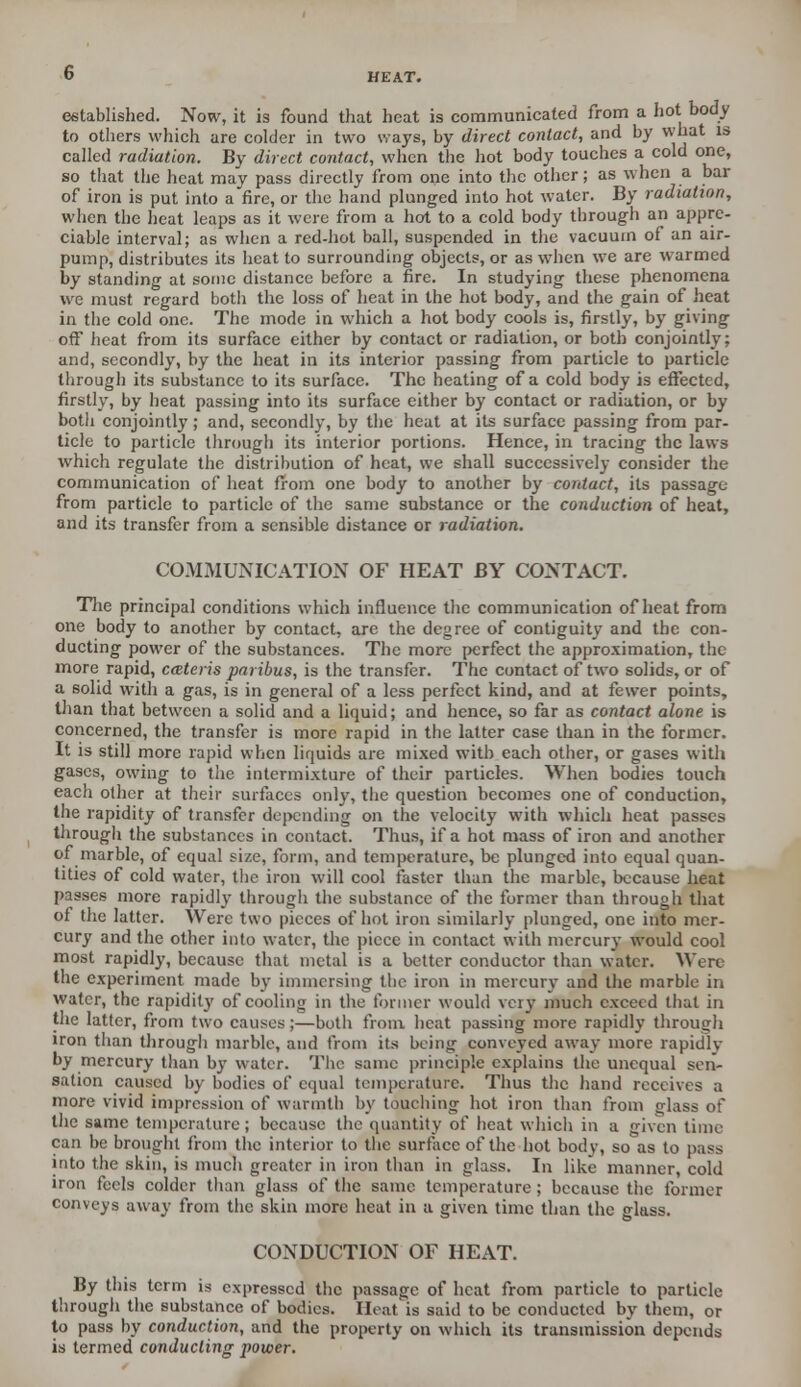 established. Now, it is found that heat is communicated from a hot body to others which are colder in two ways, by direct contact, and by what is called radiation. By direct contact, when the hot body touches a cold one, so that the heat may pass directly from one into the other; as when a bar of iron is put into a fire, or the hand plunged into hot water. By radiation, when the heat leaps as it were from a hot to a cold body through an appre- ciable interval; as when a red-hot ball, suspended in the vacuum of an air- pump, distributes its heat to surrounding objects, or as when we are warmed by standing at some distance before a fire. In studying these phenomena we must regard both the loss of heat in the hot body, and the gain of heat in the cold one. The mode in which a hot body cools is, firstly, by giving off heat from its surface either by contact or radiation, or both conjointly; and, secondly, by the heat in its interior passing from particle to particle through its substance to its surface. The heating of a cold body is effected, firstly, by heat passing into its surface either by contact or radiation, or by both conjointly ; and, secondly, by the heat at its surface passing from par- ticle to particle through its interior portions. Hence, in tracing the laws which regulate the distribution of heat, we shall successively consider the communication of heat from one body to another by contact, its passage from particle to particle of the same substance or the conduction of heat, and its transfer from a sensible distance or radiation. COMMUNICATION OF HEAT BY CONTACT. The principal conditions which influence the communication of heat from one body to another by contact, are the degree of contiguity and the con- ducting power of the substances. The more perfect the approximation, the more rapid, cateris paribus, is the transfer. The contact of two solids, or of a solid with a gas, is in general of a less perfect kind, and at fewer points, than that between a solid and a liquid; and hence, so far as contact alone is concerned, the transfer is more rapid in the latter case than in the former. It is still more rapid when liquids are mixed with each other, or gases with gases, owing to the intermixture of their particles. When bodies touch each other at their surfaces only, the question becomes one of conduction, the rapidity of transfer depending on the velocity with which heat passes through the substances in contact. Thus, if a hot mass of iron and another of marble, of equal size, form, and temperature, be plunged into equal quan- tities of cold water, the iron will cool faster than the marble, because heat passes more rapidly through the substance of the former than through that of the latter. Were two pieces of hot iron similarly plunged, one into mer- cury and the other into water, the piece in contact with mercury would cool most rapidly, because that metal is a better conductor than water. Were the experiment made by immersing the iron in mercury and the marble in water, the rapidity of cooling in the former would very much exceed that in the latter, from two causes;—both from heat passing more rapidly through iron than through marble, and from its being conveyed away more rapidly by mercury than by water. The same principle explains the unequal sen- sation caused by bodies of equal temperature. Thus the hand receives a more vivid impression of warmth by touching hot iron than from glass of the same temperature; because the quantity of heat which in a given time can be brought from the interior to the surface of the hot body, so as to pass into the skin, is much greater in iron than in glass. In like manner, cold iron feels colder than glass of the same temperature ; because the former conveys away from the skin more heat in a given time than the glass. CONDUCTION OF HEAT. By this term is expressed the passage of heat from particle to particle through the substance of bodies. Heat is said to be conducted by them, or to pass by conduction, and the property on which its transmission depends is termed conducting power.