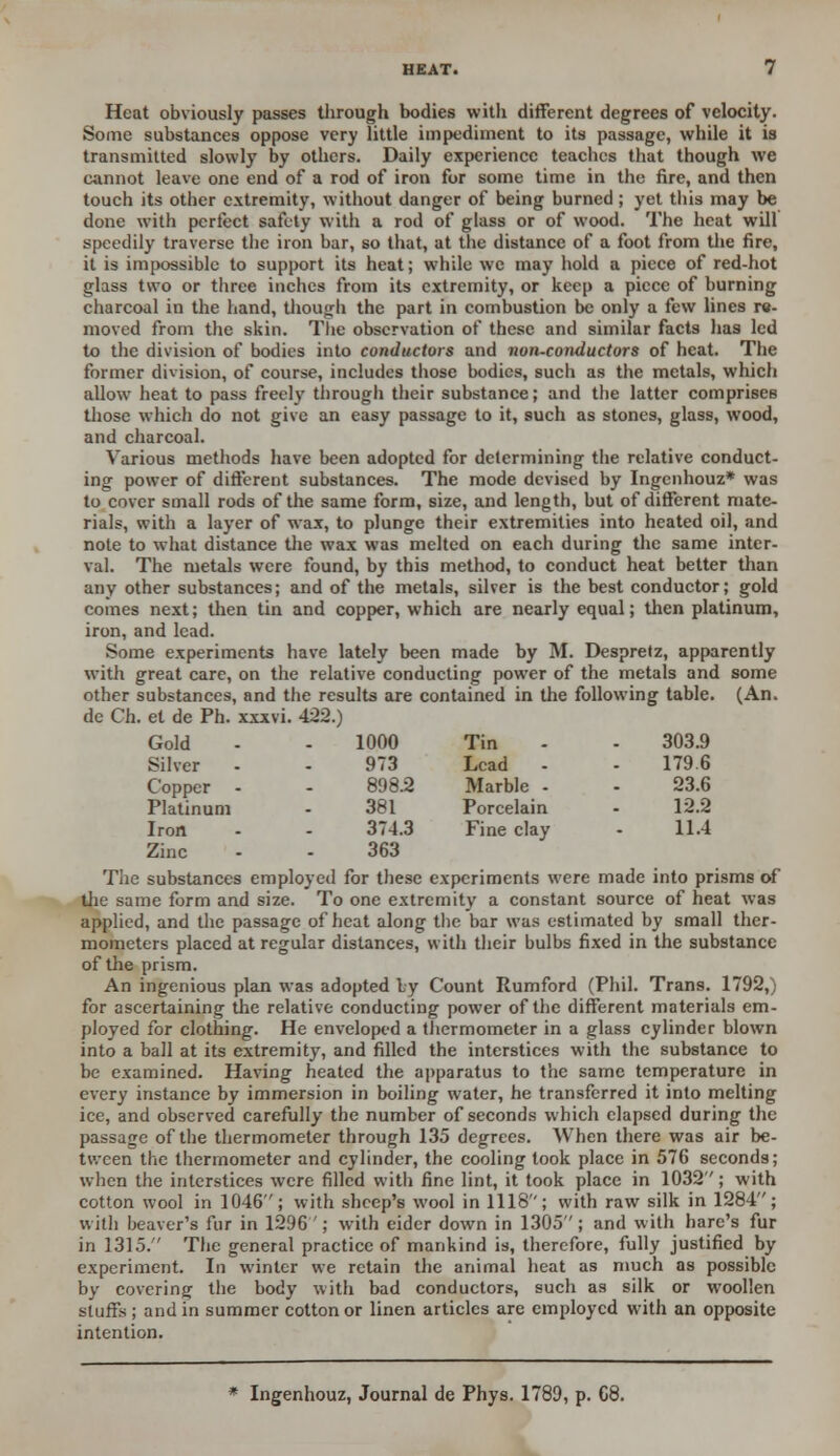 Heat obviously passes through bodies with different degrees of velocity. Some substances oppose very little impediment to its passage, while it is transmitted slowly by others. Daily experience teacbes that though we cannot leave one end of a rod of iron for some time in the fire, and then touch its other extremity, without danger of being burned ; yet this may be done with perfect safety with a rod of glass or of wood. The heat will speedily traverse the iron bar, so that, at the distance of a foot from the fire, it is impossible to support its heat; while we may hold a piece of red-hot glass two or three inches from its extremity, or keep a piece of burning charcoal in the hand, though the part in combustion be only a few lines re- moved from the skin. The observation of these and similar facts has led to the division of bodies into conductors and non-conductors of heat. The former division, of course, includes those bodies, such as the metals, which allow heat to pass freely through their substance; and the latter comprises those which do not give an easy passage to it, such as stones, glass, wood, and charcoal. Various methods have been adopted for determining the relative conduct- ing power of different substances. The mode devised by Ingcnhouz* was to cover small rods of the same form, size, and length, but of different mate- rials, with a layer of wax, to plunge their extremities into heated oil, and note to what distance the wax was melted on each during the same inter- val. The metals were found, by this method, to conduct heat better than any other substances; and of the metals, silver is the best conductor; gold comes next; then tin and copper, which are nearly equal; then platinum, iron, and lead. .Some experiments have lately been made by M. Despretz, apparently with great care, on the relative conducting power of the metals and some other substances, and the results are contained in the following table. (An. de Ch. et de Ph. xxxvi. 422.) Gold 1000 Tin 303.9 Silver 973 Lead 1796 Copper 898.2 Marble - 23.6 Platinum 381 Porcelain 12.2 Iron 374.3 Fine clay 11.4 Zinc 363 The substances employed for these experiments were made into prisms of the same form and size. To one extremity a constant source of heat was applied, and the passage of heat along the bar was estimated by small ther- mometers placed at regular distances, with their bulbs fixed in the substance of the prism. An ingenious plan was adopted Ly Count Rumford (Phil. Trans. 1792,) for ascertaining the relative conducting power of the different materials em- ployed for clothing. He enveloped a thermometer in a glass cylinder blown into a ball at its extremity, and filled the interstices with the substance to be examined. Having heated the apparatus to the same temperature in every instance by immersion in boiling water, he transferred it into melting ice, and observed carefully the number of seconds which elapsed during the passage of the thermometer through 135 degrees. When there was air be- tween the thermometer and cylinder, the cooling took place in 576 seconds; when the interstices were filled with fine lint, it took place in 1032; with cotton wool in 1046; with sheep's wool in 1118; with raw silk in 1284; with beaver's fur in 1296 '; with eider down in 1305; and with hare's fur in 1315. The general practice of mankind is, therefore, fully justified by experiment. In winter we retain the animal heat as much as possible by covering the body with bad conductors, such as silk or woollen stuffs; and in summer cotton or linen articles are employed with an opposite intention. Ingenhouz, Journal de Phys. 1789, p. 68.