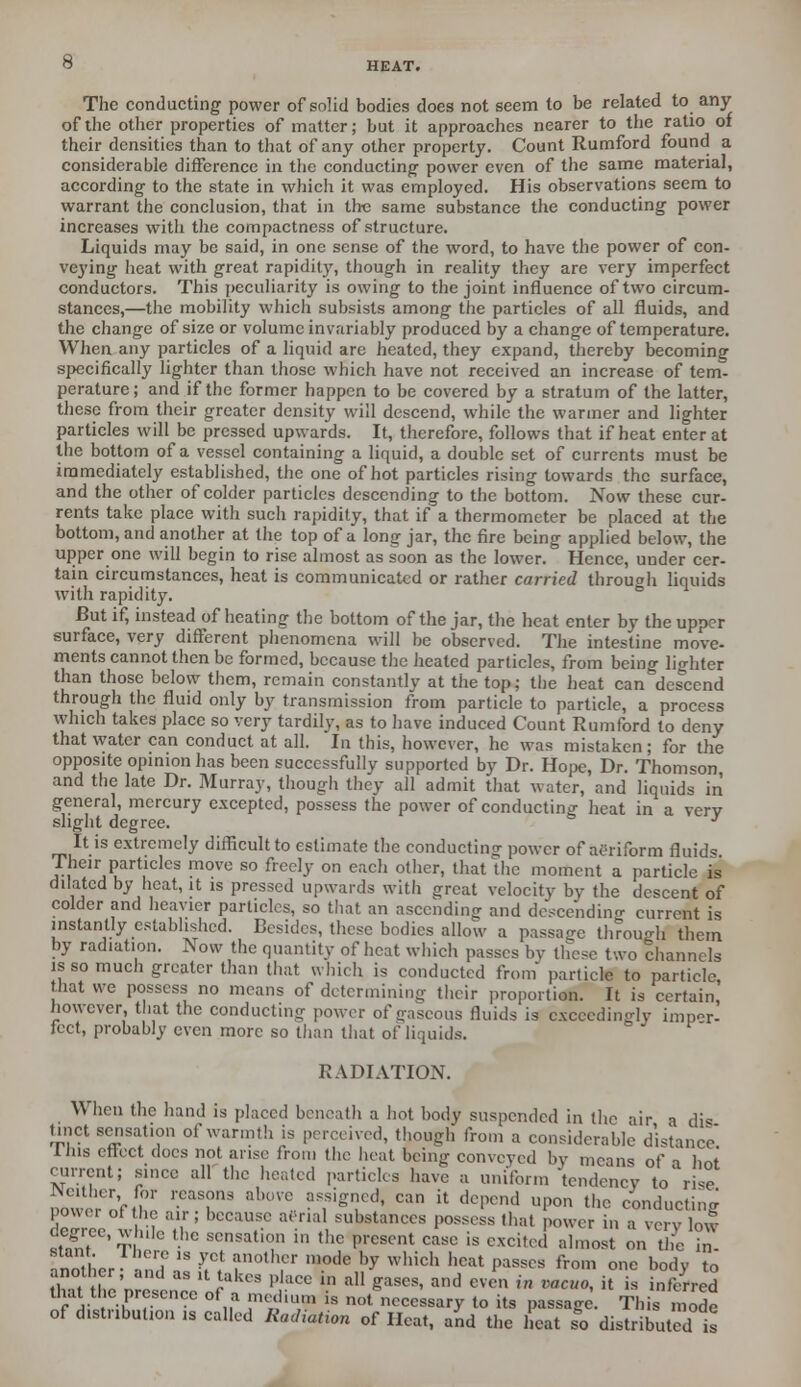 The conducting power of solid bodies does not seem to be related to any of the other properties of matter; but it approaches nearer to the ratio of their densities than to that of any other property. Count Rumford found a considerable difference in the conducting power even of the same material, according to the state in which it was employed. His observations seem to warrant the conclusion, that in the same substance the conducting power increases with the compactness of structure. Liquids may be said, in one sense of the word, to have the power of con- veying heat with great rapidity, though in reality they are very imperfect conductors. This peculiarity is owing to the joint influence of two circum- stances,—the mobility which subsists among the particles of all fluids, and the change of size or volume invariably produced by a change of temperature. When any particles of a liquid arc heated, they expand, thereby becoming specifically lighter than those which have not received an increase of tem- perature ; and if the former happen to be covered by a stratum of the latter, these from their greater density will descend, while the warmer and lighter particles will be pressed upwards. It, therefore, follows that if heat enter at the bottom of a vessel containing a liquid, a double set of currents must be immediately established, the one of hot particles rising towards the surface, and the other of colder particles descending to the bottom. Now these cur- rents take place with such rapidity, that if a thermometer be placed at the bottom, and another at the top of a long jar, the fire being applied below, the upper one will begin to rise almost as soon as the lower. Hence, under cer- tain circumstances, heat is communicated or rather carried through liquids with rapidity. But if, instead of heating the bottom of the jar, the heat enter by the upper surface, very different phenomena will be observed. The intestine move- ments cannot then be formed, because the heated particles, from being lighter than those below them, remain constantly at the top; the heat can descend through the fluid only by transmission from particle to particle, a process which takes place so very tardily, as to have induced Count Rumford to deny that water can conduct at all. In this, however, he was mistaken; for the opposite opinion has been successfully supported by Dr. Hope, Dr. Thomson, and the late Dr. Murray, though they all admit that wnter, and liquids in general, mercury excepted, possess the power of conducting heat in a very slight degree. J It is extremely difficult to estimate the conducting power of aeriform fluid* Their particles move so freely on each other, that the moment a particle is dilated by heat, it is pressed upwards with great velocity by the descent of colder and heavier particles, so that an ascending and descending current is instantly established. Besides, these bodies allow a passage through them by radiation. Now the quantity of heat which passes by these two channels is so much greater than that which is conducted from' particle to particle that we possess no means of determining their proportion. It is certain, however, that the conducting power of caseous fluids is c.\cccdin<r]y imper- fect, probably even more so than that of liquids. RADIATION. When the hand is placed beneath a hot body suspended in the air a dis tinct scr.sat.on of warmth is perceived, though from a considerable distance I his effect does not arise Iron, the heat being conveyed by means of i hot current; since all the heated particles have a uniform -tendency to rise Nether for reasons above assigned, can it depend upon the conducting power of the air; because aerial substances possess that power in a very low degree, wnlc the sensation in the present case is excited almost on the „ stant There .s yet another mode by which heat passes from one body to that tic presence of a medium is not necessary to its passage. This mode of distribute ,s called Radiation of Heat, and the heat lo distributed is