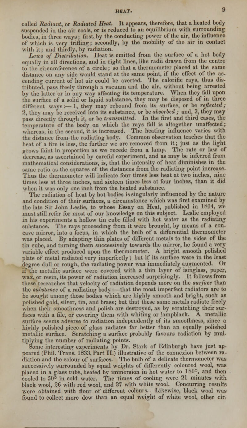 called Radiant, or Radiated Heat. It appears, therefore, that a heated body suspended in the air cools, or is reduced to aa equilibrium with surrounding bodies, in three ways ; first, by the conducting power of the air, the influence of which is very trifling; secondly, by the mobility of the air in contact with it; and thirdly, by radiation. Lnws of Distribution. Heat is emitted from the surface of a hot body equally in all directions, and in right lines, like radii drawn from the centre to the circumference of a circle; so that a thermometer placed at the same distance on any side would stand at the same point, if the effect of the as- cending current of hot air could be averted. The calorific rays, thus dis- tributed, pass freely through a vacuum and the air, without being arrested by the latter or in any way affecting its temperature. When they fall upon the surface of a solid or liquid substance, they may be disposed of in three different ways:—1, they may rebound from its surface, or be reflected; 2, they may be received into its substance, or be absorbed ; and, 3, they may pass directly through it, or be transmitted. In the first and third cases, the temperature of the body on which the rays fall is altogether unaffected; whereas, in the second, it is increased. The heating influence varies with the distance from the radiating body. Common observation teaches that the heat of a fire is less, the further we are removed from it; just as the light grows faint in proportion as we recede from a lamp. The rate or law of decrease, as ascertained by careful experiment, and as may be inferred from mathematical considerations, is, that the intensity of heat diminishes in the same ratio as the squares of the distances from the radiating point increase. Thus the thermometer will indicate four times less heat at two inches, nine times less at three inches, and sixteen times less at four inches, than it did when it was only one inch from the heated substance. The radiation of heat by hot bodies is singularly influenced by the nature and condition of their surfaces, a circumstance which was first examined by the late Sir John Leslie, to whose Essay on Heat, published in 1804, we must still refer for most of our knowledge on this subject. Leslie employed in his experiments a hollow tin cube filled with hot water as the radiating substance. The rays proceeding from it were brought, by means of a con- cave mirror, into a focus, in which the bulb of a differential thermometer was placed. By adapting thin plates of different metals to the sides of the tin cube, and turning them successively towards the mirror, he found a very variable effect produced upon the thermometer. A bright smooth polished plate of metal radiated very imperfectly; but if its surface were in the least degree dull or rough, the radiating power was immediately augmented. Or if the metallic surface were covered with a thin layer of isinglass, paper, wax, or resin, its power of radiation increased surprisingly. It follows from these researches that velocity of radiation depends more on the surface than the substance of a radiating body :—that the most imperfect radiators are to be sought among those bodies which are highly smooth and bright, such as polished gold, silver, tin, and brass; but that these same metals radiate freely when their smoothness and polish are destroyed, as by scratching their sur- faces with a file, or covering them with whiting or lampblack. A metallic surface seems adverse to radiation independently of its smoothness, since a highly polished piece of glass radiates far better than an equally polished metallic surface. Scratching a surface probably favours radiation by mul- tiplying the number of radiating points. Some interesting experiments by Dr. Stark of Edinburgh have just ap- peared (Phil. Trans. 1833, Part II.) illustrative of the connexion between ra- diation and the colour of surfaces. The bulb of a delicate thermometer was successively surrounded by equal weights of differently coloured wool, was placed in a glass tube, heated by immersion in hot water to 180°, and then cooled to 50° in cold water. The times of cooling were 21 minutes with black wool, 26 with red wool, and 27 with white wool. Concurring results were obtained with flour of different colours. Likewise, black wool was found to collect more dew than an equal weight of white wool, other cir.