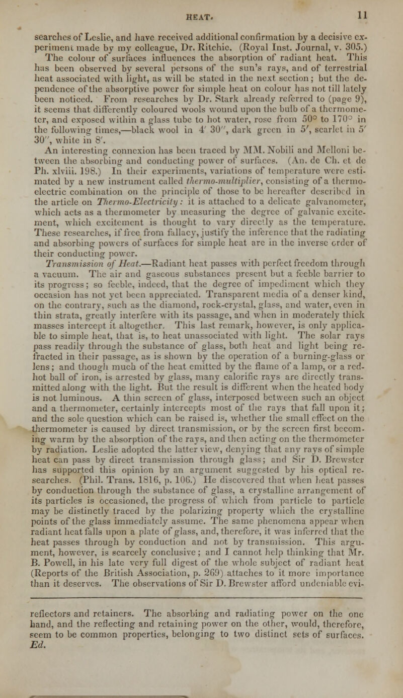 searches of Leslie, and have received additional confirmation by a decisive ex- periment made by my colleague, Dr. Ritchie. (Royal Inst. Journal, v. 305.) The colour of surfaces influences the absorption of radiant heat. This has been observed by several persons of the sun's rays, and of terrestrial heat associated with light, as will be stated in the next section; but the de- pendence of the absorptive power for simple heat on colour lias not till lately been noticed. From researches by Dr. Stark already referred to (page 9), it seems that differently coloured wools wound upon the bulb of a thermome- ter, and exposed within a glass tube to hot water, rose from 50° to ITU in the following times,—black wool in 4' 30, dark green in 5', scarlet in 5' 30, white in 8'. An interesting connexion has been traced by MM. Nobili and Melloni be- tween the absorbing and conducting power of surfaces. (An. c!c C'h. it tie Ph. xlviii. 198.) In their experiments, variations of temperature were esti- mated by a new instrument called thermo-multiplier, consisting of a thermo- electric combination on the principle of those to be hereafter described in the article on Tltermo-Elcctliciti/: it is attached to a delicate galvanometer*, which acts as a thermometer by measuring the degree of galvanic excite- ment, which excitement is thought to vary directly as the temperature. These researches, if free from fallacy, justify the inference that the radiating and absorbing powers of surfaces for simple heat are in the inverse order of their conducting power. Transmission of Hat.—Radiant heat passes with perfect freedom through a vacuum. The air and gaseous substances present but a feeble barrier to its progress; so feeble, indeed, that the degree of impediment which they occasion has not yet been appreciated. Transparent media of a denser kind, on the contrary, such as the diamond, rock-crystal, glass, and water, even in thin strata, greatly interfere with its passage, and when in moderately thick masses intercept it altogether. This last remark, however, is only applica- ble to simple heat, that is, to heat unassociated with light. The solar rays pass readily through the substance of glass, both heat and light being re- fracted in their passage, as is shown by the operation of a burning-glass or lens; and though much of the heat emitted by the flame of a lamp, or a red- hot ball of iron, is arrested by glass, many calorific rays arc directly trans- mitted along with the light. But the result is different when the heated body is not luminous. A thin screen of glass, interposed between such an object and a thermometer, certainly intercepts most of the rays that fall upon it; and the sole question which can be raised is, whether the small effect on the thermometer is caused by direct transmission, or by the screen first becom- ing warm by the absorption of the rays, and then acting on the thermometer by radiation. Leslie adopted the latter view, denying that any rays of simple heat can pass by direct transmission through glass; and Sir D. Brewster has supported this opinion by an argument suggested by his optical re- searches. (Phil. Trans. 1816, p. 106.) He discovered that when heat passes by conduction through the substance of glass, a crystalline arrangement of its particles is occasioned, the progress of which from particle to particle may be distinctly traced by the polarizing property which the crystalline points of the glass immediately assume. The same phenomena appear when radiant heat falls upon a plate of glass, and, therefore, it was inferred that the heat passes through by conduction and not by transmission. This argu- ment, however, is scarcely conclusive; and I cannot help thinking that .Air. B. Powell, in his late very full digest of the whole subject of radiant heat (Reports of the British Association, p. 269) attaches to it more importance than it deserves. The observations of Sir D. Brewster afford undeniable evi- reflectors and retainers. The absorbing and radiating power on the one hand, and the reflecting and retaining power on the other, would, therefore, seem to be common properties, belonging to two distinct sets of surfaces. Ed.