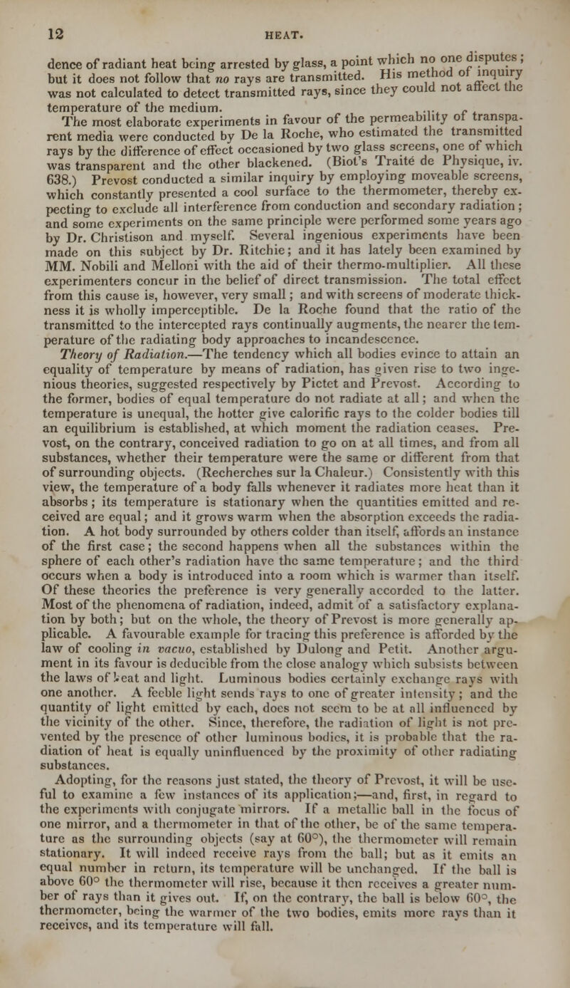 dence of radiant heat being arrested by glass, a point which no one disputes ; but it does not follow that no rays are transmitted. His method or inquiry was not calculated to detect transmitted rays, since they could not attecl Uie temperature of the medium. . - • The most elaborate experiments in favour of the permeability ot transpa- rent media were conducted by De la Roche, who estimated the transmitted rays by the difference of effect occasioned by two glass screens, one of which was transparent and the other blackened. (Biot's Traite de Physique, iv. 638.) Prevost conducted a similar inquiry by employing moveable screens, which constantly presented a cool surface to the thermometer, thereby ex- pecting to exclude all interference from conduction and secondary radiation ; and some experiments on the same principle were performed some years ago by Dr. Christison and myself. Several ingenious experiments have been made on this subject by Dr. Ritchie; and it has lately been examined by MM. Nobili and Melloni with the aid of their thermo-multiplier. All these experimenters concur in the belief of direct transmission. The total effect from this cause is, however, very small; and with screens of moderate thick- ness it is wholly imperceptible. De la Roche found that the ratio of the transmitted to the intercepted rays continually augments, the nearer the tem- perature of the radiating body approaches to incandescence. Theory of Radiation.—The tendency which all bodies evince to attain an equality of temperature by means of radiation, has given rise to two inge- nious theories, suggested respectively by Pictet and Prevost. According to the former, bodies of equal temperature do not radiate at all; and when the temperature is unequal, the hotter give calorific rays to the colder bodies till an equilibrium is established, at which moment the radiation ceases. Pre- vost, on the contrary, conceived radiation to go on at all times, and from all substances, whether their temperature were the same or different from that of surrounding objects. (Recherches sur la Chalcur.) Consistently with this view, the temperature of a body falls whenever it radiates more heat than it absorbs; its temperature is stationary when the quantities emitted and re- ceived are equal; and it grows warm when the absorption exceeds the radia- tion. A hot body surrounded by others colder than itself, affords an instance of the first case; the second happens when all the substances within the sphere of each other's radiation have the same temperature; and the third occurs when a body is introduced into a room which is warmer than itself. Of these theories the preference is very generally accorded to the latter. Most of the phenomena of radiation, indeed, admit of a satisfactory explana- tion by both; but on the whole, the theory of Prevost is more general! v ap- plicable. A favourable example for tracing this preference is afforded bv the law of cooling in vacuo, established by Dulong and Petit. Another argu- ment in its favour is dcducible from the close analogy which subsists between the laws of !.cat and light. Luminous bodies certainly exchange rays with one another. A feeble light sends rays to one of greater intensity ; and the quantity of light emitted by each, docs not seem to be at nil influenced by the vicinity of the other. Since, therefore, the radiation of light is not pre- vented by the presence of other luminous bodies, it is probable that the ra- diation of heat is equally uninfluenced by the proximity of other radiating substances. Adopting, for the reasons just stated, the theory of Prevost, it will be use- ful to examine a few instances of its application;—and, first, in regard to the experiments with conjugate mirrors. If a metallic ball in the focus of one mirror, and a thermometer in that of the other, be of the same tempera- ture as the surrounding objects (say at 60°), the thermometer will remain stationary. It will indeed receive rays from the ball; but as it emits an equal number in return, its temperature will be unchanged. If the ball is above 60° the thermometer will rise, because it then receives a greater num. ber of rays than it gives out. If, on the contrary, the ball is below <>0°, the thermometer, being the warmer of the two bodies, emits more rays than it receives, and its temperature will fall.