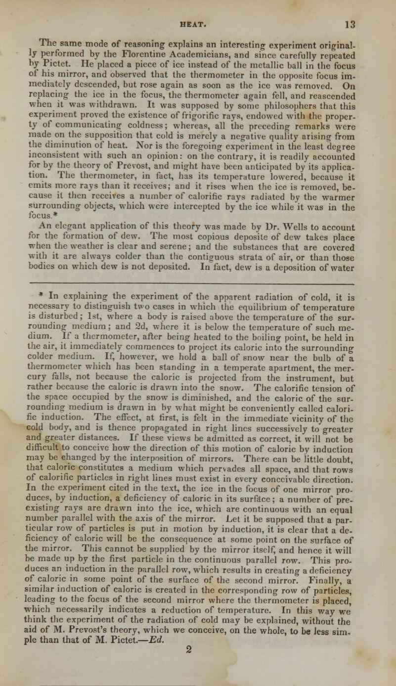 The same mode of reasoning explains an interesting experiment original- ly performed by the Florentine Academicians, and since carefully repeated by Pictet. He placed a piece of ice instead of the metallic ball in the focus of his mirror, and observed that the thermometer in the opposite focus im- mediately descended, but rose again as soon as the ice was removed. On replacing the ice in the focus, the thermometer again fell, and reascended when it was withdrawn. It was supposed by some philosophers that this experiment proved the existence of frigorific rays, endowed with the proper- ty of communicating coldness; whereas, all the preceding remarks were made on the supposition that cold is merely a negative quality arising from the diminution of heat. Nor is the foregoing experiment in the least degree inconsistent with such an opinion: on the contrary, it is readily accounted for by the theory of Prcvost, and might have been anticipated by its applica- tion. The thermometer, in fact, has its temperature lowered, because it emits more rays than it receives; and it rises when the ice is removed, be- cause it then receives a number of calorific rays radiated by the warmer surrounding objects, which were intercepted by the ice while it was in the focus * An elegant application of this theory was made by Dr. Wells to account for the formation of dew. The most copious deposite of dew takes place when the weather is clear and serene; and the substances that are covered with it are always colder than the contiguous strata of air, or than those bodies on which dew is not deposited. In fact, dew is a deposition of water * In explaining the experiment of the apparent radiation of cold, it is necessary to distinguish two cases in which the equilibrium of temperature is disturbed; 1st, where a body is raised above the temperature of the sur- rounding medium ; and 2d, where it is below the temperature of such me- dium. If a thermometer, after being heated to the boiling point, be held in the air, it immediately commences to project its caloric into the surrounding colder medium. If, however, we hold a ball of snow near the bulb of a thermometer which has been standing in a temperate apartment, the mer- cury falls, not because the caloric is projected from the instrument, but rather because the caloric is drawn into the snow. The calorific tension of the space occupied by the snow is diminished, and the caloric of the sur- rounding medium is drawn in by what might be conveniently called calori- fic induction. The effect, at first, is felt in the immediate vicinity of the cold body, and is thence propagated in right lines successively to greater and greater distances. If these views be admitted as correct, it will not be difficult to conceive how the direction of this motion of caloric by induction may be changed by the interposition of mirrors. There can be little doubt, that caloric constitutes a medium which pervades all space, and that rows of calorific particles in right lines must exist in every conceivable direction. In the experiment cited in the text, the ice in the focus of one mirror pro- duces, by induction, a deficiency of caloric in its surface; a number of pre- existing rays are drawn into the ice, which are continuous with an equal number parallel with the axis of the mirror. Let it be supposed that a par- ticular row of particles is put in motion by induction, it is clear that a de- ficiency of caloric will be the consequence at some point on the surface of the mirror. This cannot be supplied by the mirror itself, and hence it will be made up by the first particle in the continuous parallel row. This pro- duces an induction in the parallel row, which results in creating a deficiency of caloric in some point of the surface of the second mirror. Finally, a similar induction of caloric is created in the corresponding row of particles, leading to the focus of the second mirror where the thermometer is placed, which necessarily indicates a reduction of temperature. In this way we think the experiment of the radiation of cold may be explained, without the aid of M. Prevost's theory, which we conceive, on the whole, to be Jess sim. pie than that of M. Pictet.—Ed. 2