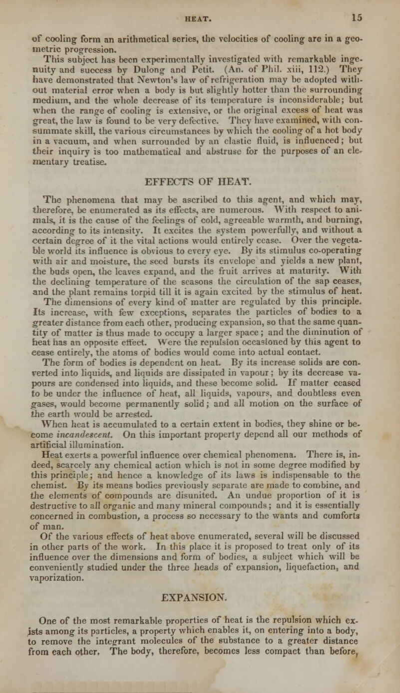 of cooling form an arithmetical scries, the velocities of cooling are in a geo- metric progression. This subject has been experimentally investigated with remarkable inge- nuity and success by Dulong and Petit. (An. of Phil, xiii, 112.) They have demonstrated that Newton's law of refrigeration may be adopted with- out material error when a body is but slightly hotter than the surrounding medium, and the whole decrease of its temperature is inconsiderable; but when the range of cooling is extensive, or the original excess of heat was great, the law is found to be very defective. They have examined, with con- summate skill, the various circumstances by which the cooling of a hot body in a vacuum, and when surrounded by an clastic fluid, is influenced; but their inquiry is too mathematical and abstruse for the purposes of an ele- mentary treatise. EFFECTS OF HEAT. The phenomena that may be ascribed to this agent, and which may, therefore, be enumerated as its effects, are numerous. With respect to ani- mals, it is the cause of the feelings of cold, agreeable warmth, and burning, according to its intensity. It excites the system powerfully, and without a certain degree of it the vital actions would entirely cease. Over the vegeta- ble world its influence is obvious to every eye. By its stimulus co-operating with air and moisture, the seed bursts its envelope and yields a new plant, the buds open, the leaves expand, and the fruit arrives at maturity. With the declining temperature of the seasons the circulation of the sap ceases, and the plant remains torpid till it is again excited by the stimulus of heat. The dimensions of every kind of matter are regulated by this principle. Its increase, with few exceptions, separates the particles of bodies to a greater distance from each other, producing expansion, so that the same quan- tity of matter is thus made to occupy a larger space; and the diminution of heat has an opposite effect. Were the repulsion occasioned by this agent to eease entirely, the atoms of bodies would come into actual contact. The form of bodies is dependent on heat. By its increase solids are con- verted into liquids, and liquids are dissipated in vapour; by its decrease va- pours are condensed into liquids, and these become solid. If matter ceased to be under the influence of heat, all liquids, vapours, and doubtless even gases, would become permanently solid; and all motion on the surface of the earth would be arrested. When heat is accumulated to a certain extent in bodies, they shine or be- come incandescent. On this important property depend all our methods of artificial illumination. Heat exerts a powerful influence over chemical phenomena. There is, in- deed, scarcely any chemical action which is not in some degree modified by this principle; and hence a knowledge of its laws is indispensable to the chemist. By its means bodies previously separate are made to combine, and the elements of compounds are disunited. An undue proportion of it is destructive to all organic and many mineral compounds; and it is essentially concerned in combustion, a process so necessary to the wants and comforts of man. Of the various effects of heat above enumerated, several will be discussed in other parts of the work. In this place it is proposed to treat only of its influence over the dimensions and form of bodies, a subject which will be conveniently studied under the three heads of expansion, liquefaction, and vaporization. EXPANSION. One of the most remarkable properties of heat is the repulsion which ex- ists among its particles, a property which enables it, on entering into a body, to remove the integrant molecules of the substance to a greater distance from each other. The body, therefore, becomes less compact than before,