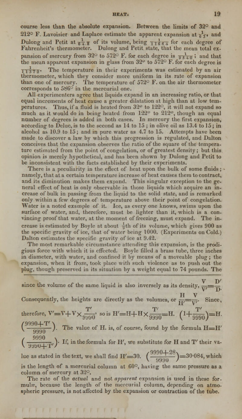 course less than the absolute expansion. Between the limits of 32° and 212° F. Lavoisier and Laplace estimate the apparent expansion at g'-j-t and Dulong and Petit at v+.TT °f 'ts volume, being tx^6T f°r eacn degree of Fahrenheit's thermometer. Dulong and Petit state, that the mean total ex- pansion of mercury from 32° to 572° F. for each degree is -974 o' an^ that the mean apparent expansion in glass from 32° to 572° F. for each degree is TTSYs' The temperature in their experiments was estimated by an air thermometer, which they consider more uniform in its rate of expansion than one of mercury. The temperature of 572° F. on the air thermometer corresponds to 586° in the mercurial one. All experimenters agree that liquids expand in an increasing ratio, or that equal increments of heat cause a greater dilatation at high than at low tem- peratures. Thus, if a iluid is heated from 32° to 122°, it will not expand so much as it would do in being heated from 122° to 212°, though an equal number of degrees is added in botli cases. In mercury the first expansion, according to Deluc, is to the second as 1-1 to 15 ; in olive oil as 13.4 to 15; in alcohol as 10.9 to 15; and in pure water as 4.7 to 15. Attempts have been made to discover a law by which this progression is regulated, and Dalton conceives that the expansion observes the ratio of the square of the tempera- ture estimated from the point of congelation, or of greatest density; but this opinion is merely hypothetical, and has been shown by Dulong and Petit to be inconsistent with the facts established by their experiments. There is a peculiarity in the effect of heat upon the bulk of some fluids; ■ namely, that at a certain temperature increase of heat causes them to contract, and its diminution makes them expand. This singular exception to the ge- neral effect of heat is only observable in those liquids which acquire an in- crease of bulk in passing from the liquid to the solid state, and is remarked only within a few degrees of temperature above their point of congelation. Water is a noted example of it. Ice, as every one knows, swims upon the surface of water, and, therefore, must be lighter than it, which is a con- vincing proof that water, at the moment of freezing, must expand. The in- crease is estimated by Boyle at about -g-tli of its volume, which gives 900 as the specific gravity of ice, that of water being 1000. (Experiments on Cold.) Dalton estimates the specific gravity of ice at 9.42. The most remarkable circumstance attending this expansion, is the prodi- gious force with which it is effected. Boyle filled a brass tube, three inches in diameter, with water, and confined it by means of a moveable plug ; the expansion, when it froze, took place with such violence as to push out the plug, though preserved in its situation by a weight equal to 74 pounds. The V D' since the volume of the same liquid is also inversely as its density, H V Consequently, the heights are directly as the volumes, or 777=777- Since, therefore, V'=V+VXy-^ sois H'=H+HX^=H. (H-^-H. ( 9990-1-T' \ ————). The value of H. is, of course, found by the formula H=II' 9990 ' J / 9990 \ ( —'■ —-, )• If, in the formula for H', we substitute for H and T' their va- \ yyyu+T'/ lue as stated in the text, we shall find H'=30. f9 ~*~~ W30-084. which V 9990 / is the length of a mercurial column at 60°, having the same pressure as a column of mercury at 32°. The rate of the actual and not apparent expansion is used in these for- mula, because the length of the mercurial column, depending on atmo- spheric pressure, is not affected by the expansion or contraction of the tube.