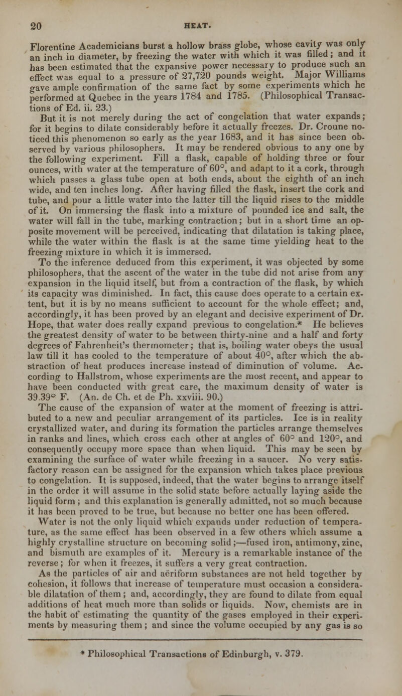 Florentine Academicians burst a hollow brass globe, whose cavity was only an inch in diameter, by freezing the water with which it was filled; and it has been estimated that the expansive power necessary to produce such an effect was equal to a pressure of 27,720 pounds weight. Major Williams gave ample confirmation of the same fact by some experiments which he performed at Quebec in the years 1784 and 1785. (Philosophical Transac- tions of Ed. ii. 23.) But it is not merely during the act of congelation that water expands ; for it begins to dilate considerably before it actually freezes. Dr. Croune no- ticed this phenomenon so early as the year 1683, and it has since been ob- served by various philosophers. It may be rendered obvious to any one by the following experiment. Fill a flask, capable of holding three or four ounces, with water at the temperature of 60°, and adapt to it a cork, through which passes a glass tube open at both ends, about the eighth of an inch wide, and ten inches long. After having filled the flask, insert the cork and tube, and pour a little water into the latter till the liquid rises to the middle of it. On immersing the flask into a mixture of pounded ice and salt, the water will fall in the tube, marking contraction; but in a short time an op- posite movement will be perceived, indicating that dilatation is taking place, while the water within the flask is at the same time yielding heat to the freezing mixture in which it is immersed. To the inference deduced from this experiment, it was objected by some philosophers, that the ascent of the water in the tube did not arise from any expansion in the liquid itself, but from a contraction of the flask, by which its capacity was diminished. In fact, this cause does operate to a certain ex- tent, but it is by no means sufficient to account for the whole effect; and, accordingly, it has been proved by an elegant and decisive experiment of Dr. Hope, that water does really expand previous to congelation.* He believes the greatest density of water to be between thirty-nine and a half and forty degrees of Fahrenheit's thermometer; that is, boiling water obeys the usual law till it has cooled to the temperature of about 40°, after which the ab- straction of heat produces increase instead of diminution of volume. Ac- cording to Hallstrom, whose experiments are the most recent, and appear to have been conducted with great care, the maximum density of water is 39.39° F. (An. de Ch. et de Ph. xxviii. 90.) The cause of the expansion of water at the moment of freezing is attri- buted to a new and peculiar arrangement of its particles. Ice is in reality crystallized water, and during its formation the particles arrange themselves in ranks and lines, which cross each other at angles of 60° and 120°, and consequently occupy more space than when liquid. This may be seen by examining the surface of water while freezing in a saucer. No very satis- factory reason can be assigned for the expansion which takes place previous to congelation. It is supposed, indeed, that the water begins to arrange itself in the order it will assume in the solid state before actually laying aside the liquid form ; and this explanation is generally admitted, not so much because it has been proved to be true, but because no better one has been offered. Water is not the only liquid which expands under reduction of tempera- ture, as the same effect has been observed in a few others which assume a highly crystalline structure on becoming solid;—fused iron, antimony,zinc, and bismuth are examples of it. Mercury is a remarkable instance of the reverse; for when it freezes, it suffers a very great contraction. As the particles of air and aeriform substances are not held together by cohesion, it follows that increase of temperature must occasion a considera- ble dilatation of them ; and, accordingly, they are found to dilate from equal additions of heat much more than solids or liquids. Now, chemists are in the habit of estimating the quantity of the gases employed in their experi- ments by measuring them ; and since the volume occupied by any gas is so * Philosophical Transactions of Edinburgh, v. 379.