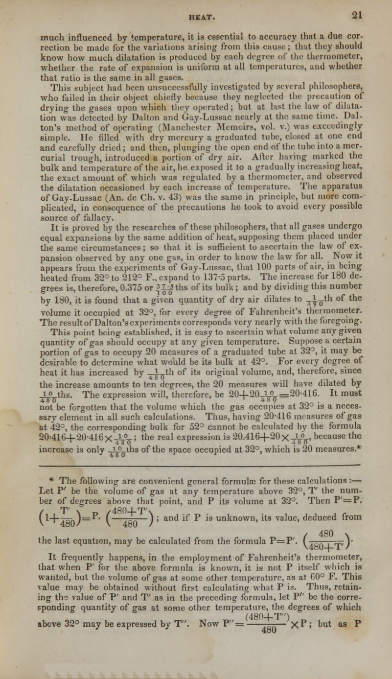 much influenced by temperature, it is essential to accuracy that a due cor- rection be made for the variations arising from this cause; that they should know how much dilatation is produced by each degree of the thermometer, whether the rate of expansion is uniform at all temperatures, and whether that ratio is the same in all gases. This subject had been unsuccessfully investigated by several philosophers, who failed in their object chiefly because they neglected the precaution of drying the gases upon which they operated; but at last the law of dilata- tion was detected by Dalton and Gay-Lussac nearly at the same time. Dal- ton's method of operating (Manchester Memoirs, vol. v.) was exceedingly 6imple. He filled with dry mercury a graduated tube, closed at one end and carefully dried; and then, plunging the open end of the tube into a mer- curial trough, introduced a portion of dry air. After having marked the bulk and temperature of the air, he exposed it to a gradually increasing heat, the exact amount of which was regulated by a thermometer, and observed the dilatation occasioned by each increase of temperature. The apparatus of Gay-Lussac (An. de Ch. v. 43) was the same in principle, but more com- plicated, in consequence of the precautions he took to avoid every possible source of fallacy. It is proved by the researches of these philosophers, that all gases undergo equal expansions by the same addition of heat, supposing them placed under the same circumstances; so that it is sufficient to ascertain the law of ex- pansion observed by any one gas, in order to know the law for all. Now it appears from the experiments of Gay-Lussac, that 100 parts of air, in being heated from 32° to 212° F., expand to 137-5 parts. The increase for 180 de- grees is, therefore, 0.375 or IIjJ ths of its bulk; and by dividing this number by 180, it is found that a given quantity of dry air dilates to -j^t'i of the volume it occupied at 32°, for every degree of Fahrenheit's thermometer. The resultof Dalton'sexperiments corresponds very nearly with the foregoing. This point being established, it is easy to ascertain what volume any given quantity of gas should occupy at any given temperature. Suppose a certain portion of gas to occupy 20 measures of a graduated tube at 32°, it may be desirable to determine what would be its bulk at 423. For every degree of heat it has increased by _* th of its original volume, and, therefore, since the increase amounts to ten degrees, the 20 measures will have dilated by _L°_tbs. The expression will, therefore, be 20+20_y>-=20-416. It must not be forgotten that the volume which the gas occupies at 32° is a neces- sary element in all such calculations. Thus, having 20-416 measures of gas at 42°, the corresponding bulk for 52° cannot be calculated by the formula 20-416+20-416 X-Y^-; the real expression is 20.416+20 X^0^ because the increase is only _LP_ths of the space occupied at 32°, which is 20 measures.* * The following are convenient general formulae for these calculations:— Let P' be the volume of gas at any temperature above 32°, T the num- ber of degrees above that point, and P its volume at 32°. Then P =P. fl+-7r )=P- ( —J ; and if P is unknown, its value, deduced from the last equation, may be calculated from the formula P=P'. f V It frequently happens, in the employment of Fahrenheit's thermometer, that when P' for the above formula is known, it is not P itself which is wanted, but the volume of gas at some other temperature, as at 60° F. This value may be obtained without first calculating what P is. Thus, retain- ing tin value of P' and T' as in the preceding formula, let V be the corre- sponding quantity of gas at some other temperature, the degrees of which (480+T) above 32° may be expressed by T. Now P= —-— xP J but as P 4oU