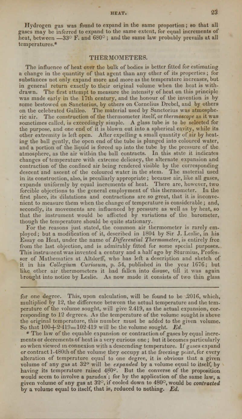 Hydrogen gas was found to expand in the same proportion; so that all gases may be inferred to expand to the same extent, for equal increments of heat, between —33° F. and 680° ; and the same law probably prevails at all temperatures.* THERMOMETERS. The influence of heat over the bulk of bodies is better fitted for estimating a change in the quantity of that agent than any other of its properties; for substances not only expand more and more as the temperature increases, but in general return exactly to their original volume when the heat is with- drawn. The first attempt to measure the intensity of heat on this principle was made early in the 17th century, and the honour of the invention is by some bestowed on Sanctorius, by others on Cornelius Drebel, and by others on the celebrated Galileo. The material used by Sanctorius was atmosphe- ric air. The construction of the thermometer itself, or thermoscope as it was sometimes called, is exceedingly simple. A glass tube is to be selected for the purpose, and one end of it is blown out into a spherical cavity, while its other extremity is left open. After expelling a small quantity of air by heat- ing the ball gently, the open end of the tube is plunged into coloured water, and a portion of the liquid is forced up into the lube by the pressure of the atmosphere, as the air within the ball contracts. In this state it indicates changes of temperature with extreme delicacy, the alternate expansion and contraction of the confined air being rendered visible by the corresponding descent and ascent of the coloured water in the stem. The material used in its construction, also, is peculiarly appropriate ; because air, like all gases, expands uniformly by equal increments of heat. There are, however, two forcible objections to the general employment of this thermometer. In the first place, its dilatations and contractions are so great, that it is inconve- nient to measure them when the change of temperature is considerable ; and, secondly, its movements are influenced by pressure as well as by heat, so that the instrument would be affected by variations of the barometer, though the temperature should be quite stationary. For the reasons just stated, the common air thermometer is rarely em- ployed; but a modification of it, described in 1804 by Sir J. Leslie, in his Essay on Heat, under the name of Differential Thermometer, is entirely free from the last objection, and is admirably fitted for some special purposes. This instrument was invented a century and a half ago by Sturmius, Profes- sor of Mathematics at AltdorfF, who has left a description and sketch of it in his Collegium Curiosum, p. 54, published in the year 1676; but like other air thermometers it had fallen into disuse, till it was again brought into notice by Leslie. As now made it consists of two thin glass for one degree. This, upon calculation, will be found to be .2016, which, multiplied by 12, the difference between the actual temperature and the tem- perature of the volume sought, will give 2.419, as the actual expansion, cor- responding to 12 degrees. As the temperature of the volume sought is above the original temperature, this number must be added to the given volume. So that 100+2-419=102 419 will be the volume sought. Ed. * The law of the equable expansion or contraction of gases by equal incre- ments or decrements of heat is a very curious one ; but it becomes particularly so when viewed in connexion with a descending temperature. If guses expand or contract 1-480th of the volume they occupy at the freezing point, for every alteration of temperature equal to one degree, it is obvious that a given volume of any gas at 32° will be expanded by a volume equal to itself, by having its temperature raised 480°. But the converse of the proposition would seem to involve a paradox ; for by the application of the same law, a given volume of any gas at 32°, if cooled down to 480°, would be contracted by a volume equal to itself, that is, reduced to nothing. Ed.