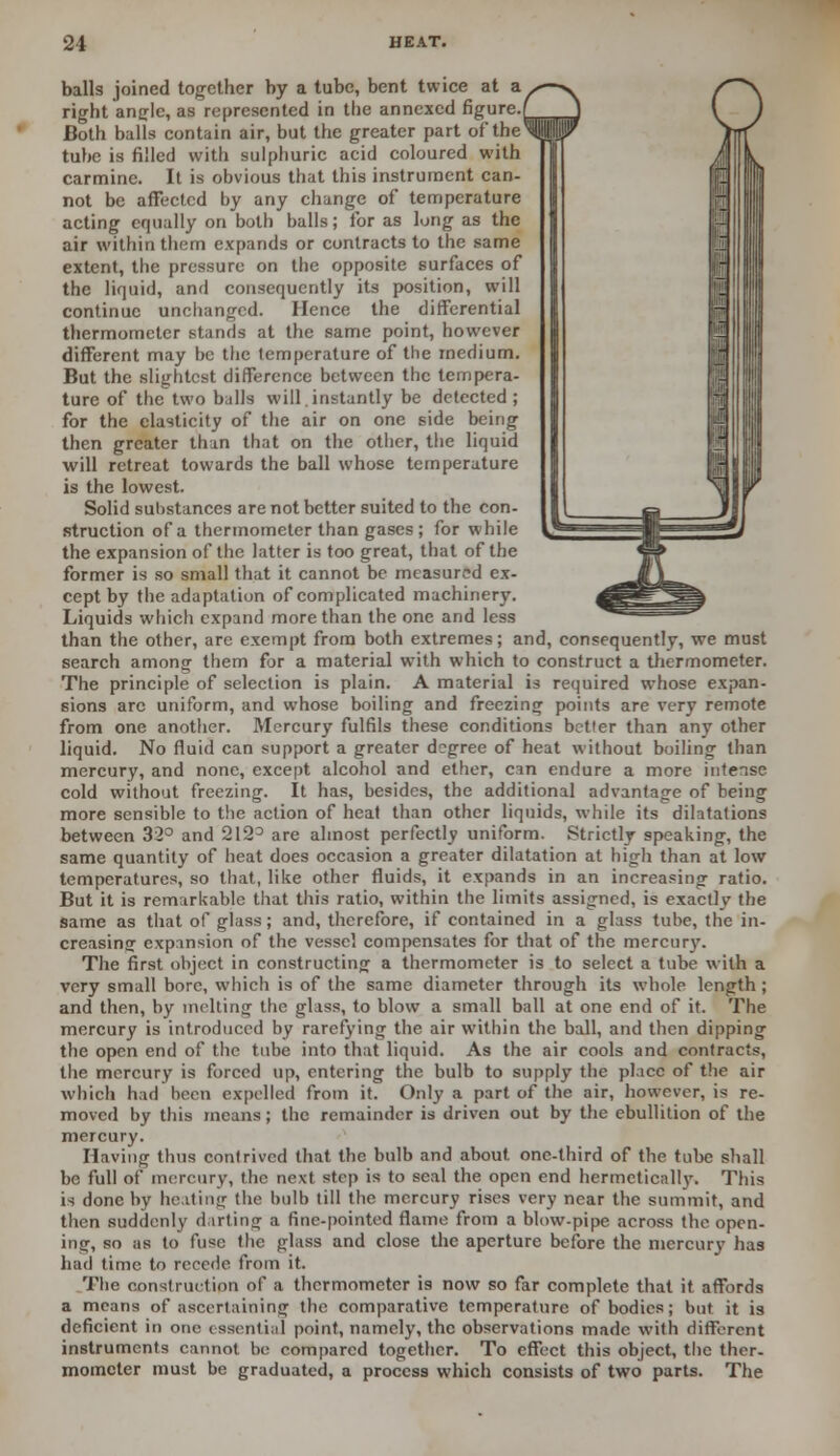 balls joined together by a tube, bent twice at a right angle, as represented in the annexed figure. Both balls contain air, but the greater part of the'1 tube is filled with sulphuric acid coloured with carmine. It is obvious that this instrument can- not be affected by any change of temperature acting equally on both balls; for as lung as the air within them expands or contracts to the same extent, the pressure on the opposite surfaces of the liquid, and consequently its position, will continue unchanged. Hence the differential thermometer stands at the same point, however different may be the temperature of the medium. But the slightest difference between the tempera- ture of the two balls will instantly be detected ; for the elasticity of the air on one side being then greater thin that on the other, the liquid will retreat towards the ball whose temperature is the lowest. Solid substances are not better suited to the con- struction of a thermometer than gases; for while the expansion of the latter is too great, that of the former is so small that it cannot be measured ex- cept by the adaptation of complicated machinery. Liquids which expand more than the one and less than the other, are exempt from both extremes; and, consequently, we must search among them for a material with which to construct a thermometer. The principle of selection is plain. A material is required whose expan- sions arc uniform, and whose boiling and freezing points are very remote from one another. Mercury fulfils these conditions better than any other liquid. No fluid can support a greater degree of heat without boiling than mercury, and none, except alcohol and ether, can endure a more intense cold without freezing. It has, besides, the additional advantage of being more sensible to the action of heat than other liquids, while its dilatations between 32° and 2123 are almost perfectly uniform. Strictly speaking, the same quantity of heat does occasion a greater dilatation at high than at low temperatures, so that, like other fluids, it expands in an increasing ratio. But it is remarkable that this ratio, within the limits assigned, is exactly the same as that of glass; and, therefore, if contained in a glass tube, the in- creasing1 expansion of the vessel compensates for that of the mercury. The first object in constructing a thermometer is to select a tube with a very small bore, which is of the same diameter through its whole length ; and then, by melting the glass, to blow a small ball at one end of it. The mercury is introduced by rarefying the air within the ball, and then dipping the open end of the tube into that liquid. As the air cools and contracts, the mercury is forced up, entering the bulb to supply the place of the air which had been expelled from it. Only a part of the air, however, is re- moved by this means; the remainder is driven out by the ebullition of the mercury. Having thus contrived that the bulb and about one-third of the tube shall be full of mercury, the next step is to seal the open end hermetically. This is done by heating the bulb till the mercury rises very near the summit, and then suddenly darting a fine-pointed flame from a blow-pipe across the open- ing, so as to fuse the glass and close the aperture before the mercury has had time to recede from it. The const ruction of a thermometer is now so far complete that it affords a means of ascertaining the comparative temperature of bodies; but it is deficient in one essentia] point, namely, the observations made with different instruments cannot be compared together. To effect this object, the ther- mometer must be graduated, a process which consists of two parts. The