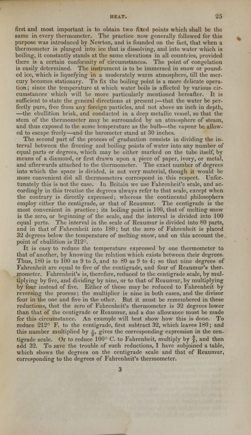 first and most important is to obtain two fixed points which shall be the same in every thermometer. The practice now generally followed for this purpose was introduced by Newton, and is founded on the fact, that when a thermometer is plunged into ice that is dissolving, and into water which is boiling, it constantly stands at the same elevations in all countries, provided there is a certain conformity of circumstances. The point of congelation is easily determined. The instrument is to be immersed in snow or pound- ed ice, which is liquefying in a moderately warm atmosphere, till the mer- cury becomes stationary. To fix the boiling point is a more delicate opera- tion; since the temperature at which water boils is affected by various cir- cumstances which will be more particularly mentioned hereafter. It is sufficient to state the general directions at present;—that the water be per- fectly pure, free from any foreign particles, and not above an inch in depth, —the ebullition brisk, and conducted in a deep metallic vessel, so that the stem of the thermometer may be surrounded by an atmosphere of steam, and thus exposed to the same temperature as the bulb—the vapour be allow- ed to escape freely—and the barometer stand at 30 inches. The second part of the process of graduation consists in dividing the in- terval between the freezing and boiling points of water into any number of equal parts or degrees, which may be either marked on the tube itself, by means of a diamond, or first drawn upon a piece of paper, ivory, or metal, and afterwards attached to the thermometer. The exact number of degrees into which the space is divided, is not very material, though it would be more convenient did all thermometers correspond in this respect. Unfor- tunately this is not the case. In Britain we use Fahrenheit's scale, and ac- cordingly in this treatise the degrees always refer to that scale, except when the contrary is directly expressed; whereas the continental philosophers employ either the centigrade, or that of Reaumur. The centigrade is the most convenient in practice; its boiling point is 100, that of melting snow is the zero, or beginning of the scale, and the interval is divided into 100 equal parts. The interval in the scale of Reaumur is divided into 80 parts, and in that of Fahrenheit into 180; but the zero of Fahrenheit is placed 32 degrees below the temperature of melting snow, and on this account the point of ebullition is 212°. It is easy to reduce the temperature expressed by one thermometer to that of another, by knowing the relation -which exists between their degrees. Thus, 180 is to 100 as 9 to 5, and to 80 as 9 to 4; so that nine degrees of Fahrenheit are equal to five of the centigrade, and four of Reaumur's ther- mometer. Fahrenheit's is, therefore, reduced to the centigrade scale, by mul- tiplying by five, and dividing by nine, or to that of Reaumur, by multiplying by four instead of five. Either of these may be reduced to Fahrenheit by reversing the process; the multiplier is nine in both cases, and the divisor four in the one and five in the other. But it must be remembered in these reductions, that the zero of Fahrenheit's thermometer is 32 degrees lower than that of the centigrade or Reaumur, and a due allowance must be made for this circumstance. An example will best show how this is done. To reduce 212° F. to the centigrade, first subtract 32, which leaves 180; and this number multiplied by A, gives the corresponding expression in the cen- tigrade scale. Or to reduce 100° C. to Fahrenheit, multiply by -f, and then add 32. To save the trouble of such reductions, I have subjoined a table, which shows the degrees on the centigrade scale and that of Reaumur, corresponding to the degrees of Fahrenheit's thermometer.