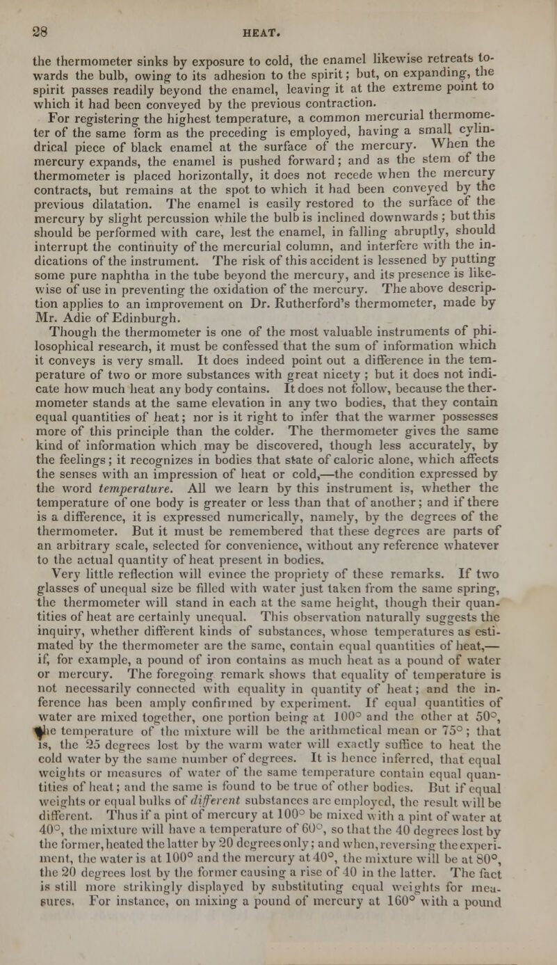 the thermometer sinks by exposure to cold, the enamel likewise retreats to- wards the bulb, owing to its adhesion to the spirit; but, on expanding, the spirit passes readily beyond the enamel, leaving it at the extreme point to which it had been conveyed by the previous contraction. For registering the highest temperature, a common mercurial thermome- ter of the same form as the preceding is employed, having a small cylin- drical piece of black enamel at the surface of the mercury. When the mercury expands, the enamel is pushed forward; and as the stem of the thermometer is placed horizontally, it does not recede when the mercury contracts, but remains at the spot to which it had been conveyed by the previous dilatation. The enamel is easily restored to the surface of the mercury by slight percussion while the bulb is inclined downwards ; but this should be performed with care, lest the enamel, in falling abruptly, should interrupt the continuity of the mercurial column, and interfere with the in- dications of the instrument. The risk of this accident is lessened by putting some pure naphtha in the tube beyond the mercury, and its presence is like- wise of use in preventing the oxidation of the mercury. The above descrip- tion applies to an improvement on Dr. Rutherford's thermometer, made by Mr. Adie of Edinburgh. Though the thermometer is one of the most valuable instruments of phi- losophical research, it must be confessed that the sum of information which it conveys is very small. It does indeed point out a difference in the tem- perature of two or more substances with great nicety ; but it does not indi- cate how much heat any body contains. It does not follow, because the ther- mometer stands at the same elevation in any two bodies, that they contain equal quantities of heat; nor is it right to infer that the warmer possesses more of this principle than the colder. The thermometer gives the same kind of information which may be discovered, though less accurately, by the feelings; it recognizes in bodies that state of caloric alone, which affects the senses with an impression of heat or cold,—the condition expressed by the word temperature. All we learn by this instrument is, whether the temperature of one body is greater or less than that of another; and if there is a difference, it is expressed numerically, namely, by the degrees of the thermometer. But it must be remembered that these degrees are parts of an arbitrary scale, selected for convenience, without any reference whatever to the actual quantity of heat present in bodies. Very little reflection will evince the propriety of these remarks. If two glasses of unequal size be filled with water just taken from the same spring, the thermometer will stand in each at the same height, though their quan- tities of heat are certainly unequal. This observation naturally suggests the inquiry, whether different kinds of substances, whose temperatures as esti- mated by the thermometer are the same, contain equal quantities of heat,— if, for example, a pound of iron contains as much heat as a pound of water or mercury. The foregoing remark shows that equality of temperature is not necessarily connected with equality in quantity of heat; and the in- ference lias been amply confirmed by experiment. If equal quantities of water are mixed together, one portion being at 11)0° and the other at 50°, %he temperature of the mixture will be the arithmetical mean or 75°; that is, the 25 degrees lost by the warm water will exactly suffice to heat the cold water by the same number of degrees. It is hence inferred, that equal weights or measures of water of the same temperature contain equal quan- tities of heat; and the same is found to be true of other bodies. But if equal weights or equal bulks of different substances are employed, the result will be different. Thus if a pint of mercury at 100° be mixed with a pint of water at 40°, the mixture will have a temperature of 60°, so that the 40 degrees lost by the former, heated the latter by 20 degrees only; and when, reversing the experi- ment, the water is at 100° and the mercury at 40°, the mixture will be at 80°, the 20 degrees lost by the former causing a rise of 10 in the latter. The fact is still more strikingly displayed by substituting equal weights for mea- sures, For instance, on mixing a pound of mercury at 160° with a pound