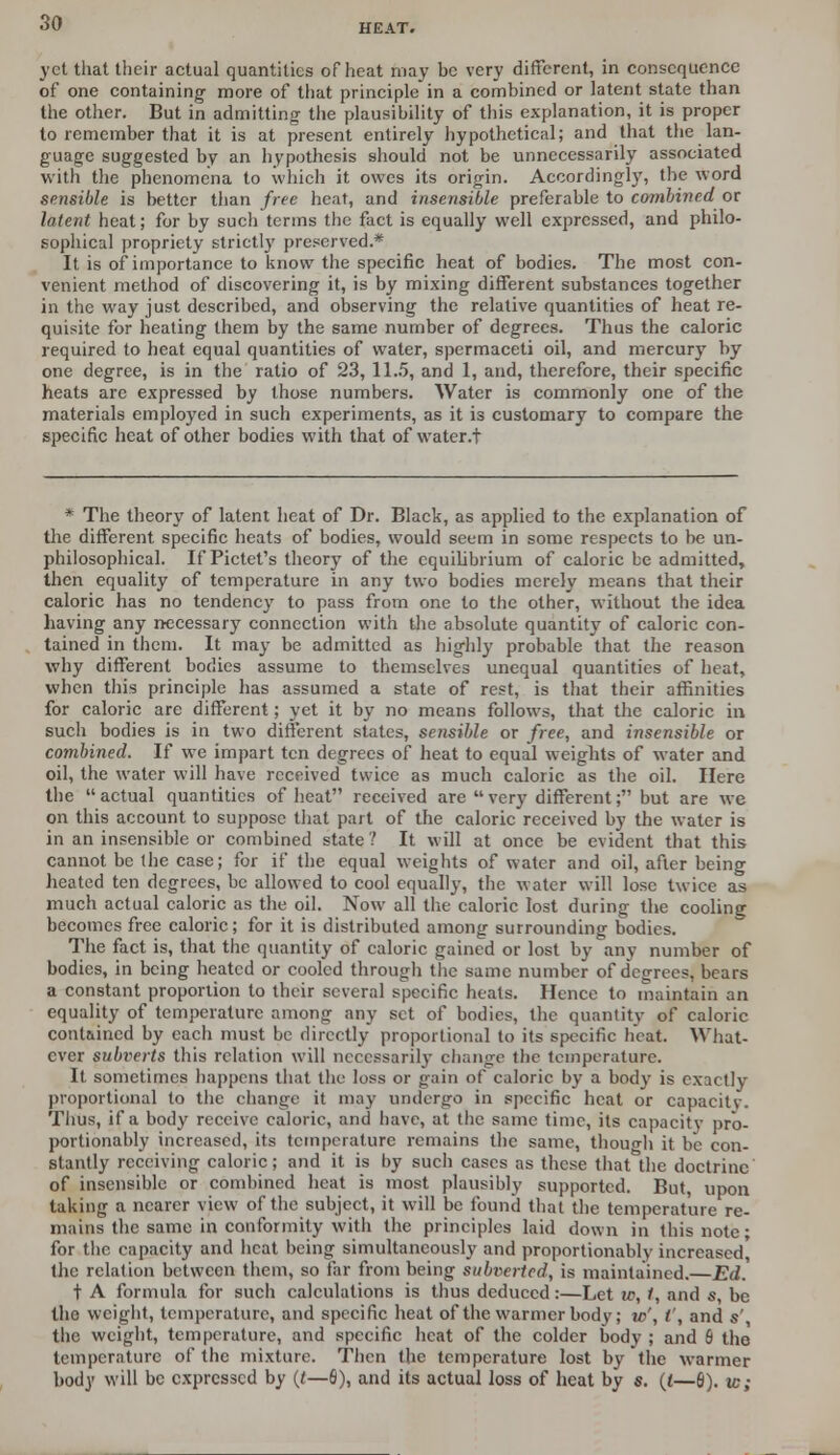 yet that their actual quantities of heat may be very different, in consequence of one containing- more of that principle in a combined or latent state than the other. But in admitting the plausibility of this explanation, it is proper to remember that it is at present entirely hypothetical; and that the lan- guage suggested by an hypothesis should not be unnecessarily associated with the phenomena to which it owes its origin. Accordingly, the word sensible is better than free heat, and insensible preferable to combined or latent heat; for by such terms the fact is equally well expressed, and philo- sophical propriety strictly preserved.* It is of importance to know the specific heat of bodies. The most con- venient method of discovering it, is by mixing different substances together in the way just described, and observing the relative quantities of heat re- quisite for heating them by the same number of degrees. Thus the caloric required to heat equal quantities of water, spermaceti oil, and mercury by one degree, is in the ratio of 23, 11.5, and 1, and, therefore, their specific heats are expressed by those numbers. Water is commonly one of the materials employed in such experiments, as it is customary to compare the specific heat of other bodies with that of water.t * The theory of latent heat of Dr. Black, as applied to the explanation of the different specific heats of bodies, would seem in some respects to be un- philosophical. If Pictet's theory of the equilibrium of caloric be admitted, then equality of temperature in any two bodies merely means that their caloric has no tendency to pass from one to the other, without the idea having any necessary connection with the absolute quantity of caloric con- tained in them. It may be admitted as highly probable that the reason why different bodies assume to themselves unequal quantities of heat, when this principle has assumed a state of rest, is that their affinities for caloric are different; yet it by no means follows, that the caloric in such bodies is in two different states, sensible or free, and insensible or combined. If we impart ten degrees of heat to equal weights of water and oil, the water will have received twice as much caloric as the oil. Here the actual quantities of heat received are very different; but are we on this account to suppose that part of the caloric received by the water is in an insensible or combined state 1 It will at once be evident that this cannot be the case; for if the equal weights of water and oil, after being heated ten degrees, be allowed to cool equally, the water will lose twice as much actual caloric as the oil. Now all the caloric lost during the cooling becomes free caloric; for it is distributed among surrounding bodies. The fact is, that the quantity of caloric gained or lost by any number of bodies, in being heated or cooled through the same number of degrees, bears a constant proportion to their several specific heats. Hence to maintain an equality of temperature among any set of bodies, the quantity of caloric contained by each must be directly proportional to its specific heat. What- ever subverts this relation will necessarily change the temperature. It sometimes happens that the loss or gain of caloric by a body is exactly proportional to the change it may undergo in specific heat or capacils. Thus, if a body receive caloric, and have, at the same time, its capacity pro- portionably increased, its temperature remains the same, thouo-h it be con- stantly receiving caloric; and it is by such cases as these that the doctrine of insensible or combined heat is most plausibly supported. But, upon taking a nearer view of the subject, it will be found that the temperature re- mains the same in conformity with the principles laid down in this note; for the capacity and heat being simultaneously and proportionally increased, the relation between them, so far from being subverted, is maintained.—Ed. t A formula for such calculations is thus deduced:—Let ic, 1, and s, be the weight, temperature, and specific heat of the warmer body; w', I', and s' the weight, temperature, and specific heat of the colder body ; and 6 the temperature of the mixture. Then the temperature lost by the warmer body will be expressed by {t—6), and its actual loss of heat by s. (i—6). tc;