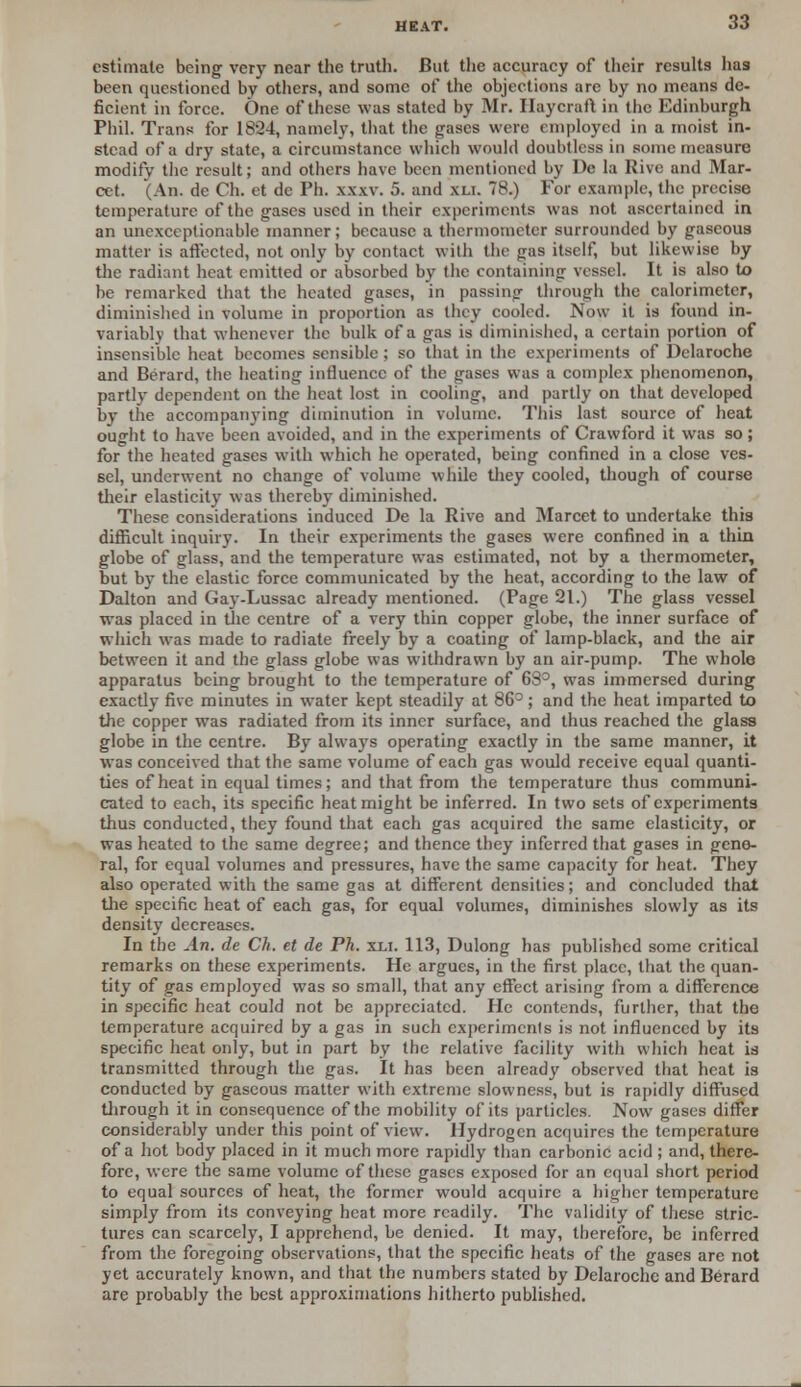 estimate being very near the truth. But the accuracy of their results lias been questioned by others, and some of the objections are by no means de- ficient in force. One of these was stated by Mr. Haycraft in the Edinburgh Phil. Trans for 1824, namely, that the gases were employed in a moist in- stead of a dry state, a circumstance which would doubtless in some measure modify the result; and others have been mentioned by De la Rive and Mar- cet. (An. de Ch. et de Ph. xxxv. 5. and xli. 78.) For example, the precise temperature of the gases used in their experiments was not ascertained in an unexceptionable manner; because a thermometer surrounded by gaseous matter is affected, not only by contact with the gas itself, but likewise by the radiant heat emitted or absorbed by the containing vessel. It is also to be remarked that the heated gases, in passing through the calorimeter, diminished in volume in proportion as they cooled. Now it is found in- variably that whenever the bulk of a gas is diminished, a certain portion of insensible heat becomes sensible; so that in the experiments of Delaroche and Berard, the heating influence of the gases was a complex phenomenon, partly dependent on the heat lost in cooling, and partly on that developed by the accompanying diminution in volume. This last source of heat ought to have been avoided, and in the experiments of Crawford it was so; for the heated gases with which he operated, being confined in a close ves- sel, underwent no change of volume while they cooled, though of course their elasticity was thereby diminished. These considerations induced De la Rive and Marcet to undertake this difficult inquiry. In their experiments the gases were confined in a thin globe of glass, and the temperature was estimated, not by a thermometer, but by the elastic force communicated by the heat, according to the law of Dalton and Gay-Lussac already mentioned. (Page 21.) The glass vessel was placed in the centre of a very thin copper globe, the inner surface of which was made to radiate freely by a coating of lamp-black, and the air between it and the glass globe was withdrawn by an air-pump. The whole apparatus being brought to the temperature of 68°, was immersed during exactly five minutes in water kept steadily at 86°; and the heat imparted to the copper was radiated from its inner surface, and thus reached the glass globe in the centre. By always operating exactly in the same manner, it was conceived that the same volume of each gas would receive equal quanti- ties of heat in equal times; and that from the temperature thus communi- cated to each, its specific heat might be inferred. In two sets of experiments thus conducted, they found that each gas acquired the same elasticity, or was heated to the same degree; and thence they inferred that gases in gene- ral, for equal volumes and pressures, have the same capacity for heat. They also operated with the same gas at different densities; and concluded that the specific heat of each gas, for equal volumes, diminishes slowly as its density decreases. In the An. de Ch. et de Ph. xli. 113, Dulong has published some critical remarks on these experiments. He argues, in the first place, that the quan- tity of gas employed was so small, that any effect arising from a difference in specific heat could not be appreciated. He contends, further, that the temperature acquired by a gas in such experiments is not influenced by its specific heat only, but in part by the relative facility with which heat is transmitted through the gas. It has been already observed that heat is conducted by gaseous matter with extreme slowness, but is rapidly diffused through it in consequence of the mobility of its particles. Now gases differ considerably under this point of view. Hydrogen acquires the temperature of a hot body placed in it much more rapidly than carbonic acid; and, there- fore, were the same volume of these gases exposed for an equal short period to equal sources of heat, the former would acquire a higher temperature simply from its conveying heat more readily. The validity of these stric- tures can scarcely, I apprehend, be denied. It may, therefore, be inferred from the foregoing observations, that the specific heats of the gases are not yet accurately known, and that the numbers stated by Delaroche and Berard are probably the best approximations hitherto published.