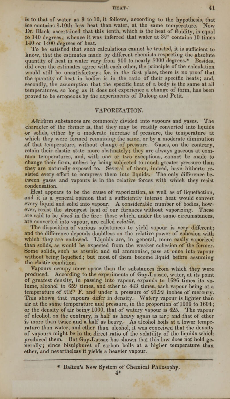 is to that of water as 9 to 10, it follows, according to the hypothesis, that ice contains l-10th less heat than water, at the same temperature. Now Dr. Black ascertained that this tenth, which is the heat of fluidity, is equal to 140 degrees; whence it was inferred that water at 32° contains 10 times 140 or 1400 degrees of heat. To be satisfied that such calculations cannot be trusted, it is sufficient to know, that the estimates made by different chemists respecting the absolute quantity of heat in water vary from 900 to nearly 8000 degrees.* Besides, did even the estimates agree with each other, the principle of the calculation would still be unsatisfactory; for, in the first place, there is no proof that the quantity of heat in bodies is in the ratio of their specific heats; and, secondly, the assumption that the specific heat of a body is the same at all temperatures, so long as it docs not experience a change of form, has been proved to be erroneous by the experiments of Dulong and Petit. VAPORIZATION. Aeriform substances are commonly divided into vapours and gases. The character of the former is, that they may be readily converted into liquids or solids, either by a moderate increase of pressure, the temperature at which they were formed remaining the same, or by a moderate diminution of that temperature, without change of pressure. Gases, on the contrary, retain their elastic state more obstinately; they are always gaseous at com- mon temperatures, and, with one or two exceptions, cannot be made to change their form, unless by being subjected to much greater pressure than they are naturally exposed to. Several of them, indeed, have hitherto re- sisted every effort to compress them into liquids. The only difference be- tween gases and vapours is in the relative forces with which they resist condensation. Heat appears to be the cause of vaporization, as well as of liquefaction, and it is a general opinion that a sufficiently intense heat would convert every liquid and solid into vapour. A considerable number of bodies, how- ever, resist the strongest heat of our furnaces without vaporizing. These are said to be fixed in the fire: those which, under the same circumstances, are converted into vapour, are called volatile. The disposition of various substances to yield vapour is very different; and the difference depends doubtless on the relative power of cohesion with which they are endowed. Liquids are, in general, more easily vaporized than solids, as would be expected from the weaker cohesion of the former. Some solids, such as arsenic and sal ammoniac, pass at once into vapour without being liquefied; but most of them become liquid before assuming the elastic condition. Vapours occupy more space than the substances from which they were produced. According to the experiments of Gay-Lussac, water, at its point of greatest density, in passing into vapour, expands to 1696 times its vo- lume, alcohol to 659 times, and ether to 443 times, each vapour being at a temperature of 212° F. and under a pressure of 29.92 inches of mercury. This shows that vapours differ in density. Watery vapour is lighter than air at the same temperature and pressure, in the proportion of 1000 to 1604; or the density of air being 1000, that of watery vapour is 625. The vapour of alcohol, on the contrary, is half as heavy again as air; and that of ether is more than twice and a half as heavy. As alcohol boils at a lower tempe- rature than water, and ether than alcohol, it was conceived that the density of vapours might be in the direct ratio of the volatility of the liquids which produced them. But Gay-Lussac has shown that this law does not hold ge- nerally; since bisulphuret of carbon boils at a higher temperature than ether, and nevertheless it yields a heavier vapour. * Dalton's New System of Chemical Philosophy. 4*