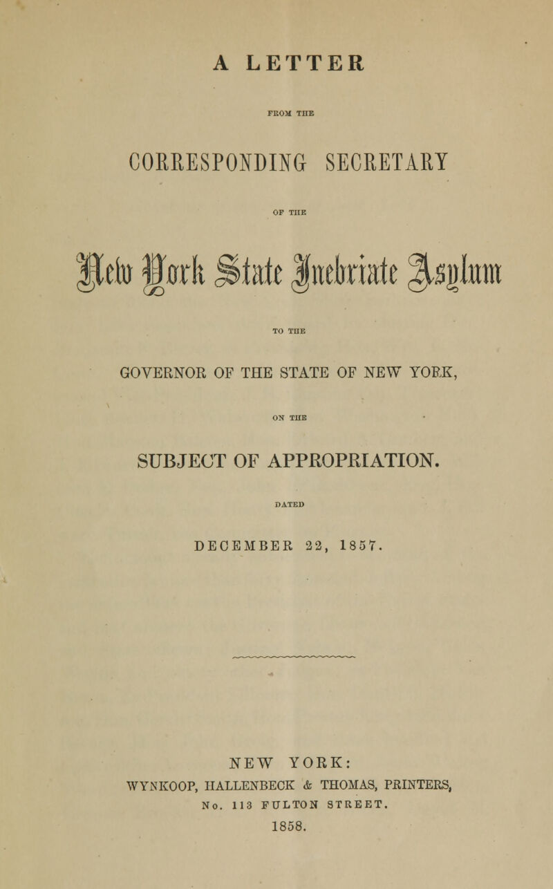 A LETTER CORRESPONDING SECRETARY JJefo jfork §^tixk Inebriate %s$hm GOVERNOR OF THE STATE OF NEW YORK, SUBJECT OF APPROPRIATION. DECEMBER 22, 1857 NEW YORK: WYNKOOP, HALLENBECK & THOMAS, PRINTERS, No. 113 FULTON STREET. 1858.