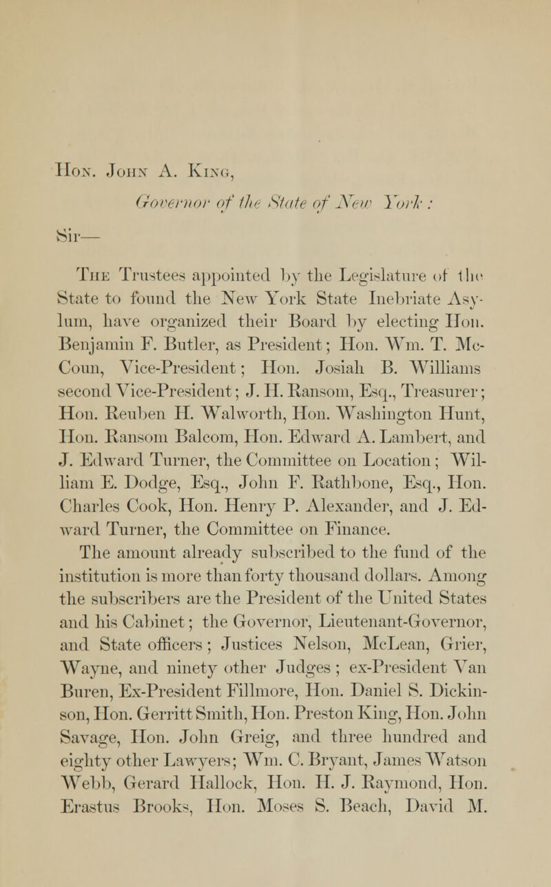 Hon. John A. King, Governor of the State of New York : Sir— The Trustees appointed by the Legislature of the State to found the New York State Inebriate Asy- lum, have organized their Board by electing Hon. Benjamin F. Butler, as President; Hon. Wm. T. Mc- Coun, Vice-President; Hon. Josiah B. Williams second Vice-President; J. H. Ransom, Esq., Treasurer; Hon. Reuben H. Walworth, Hon. Washington Hunt, Hon. Ransom Balcom, Hon. Edward A. Lambert, and J. Edward Turner, the Committee on Location ; Wil- liam E. Dodge, Esq., John F. Rathbone, Esq., Hon. Charles Cook, Hon. Henry P. Alexander, and J. Ed- ward Turner, the Committee on Finance. The amount already subscribed to the fund of the institution is more than forty thousand dollars. Among the subscribers are the President of the United States and his Cabinet; the Governor, Lieutenant-Governor, and State officers; Justices Nelson, McLean, Grier, AVayne, and ninety other Judges ; ex-President Van Buren, Ex-President Fillmore, Hon. Daniel S. Dickin- son, Hon. Gerritt Smith, Hon. Preston King, Hon. John Savage, Hon. John Greig, and three hundred and eighty other Lawyers; Wm. C. Bryant, James Watson Webb, Gerard Hallock, Hon. H. J. Raymond, Hon.