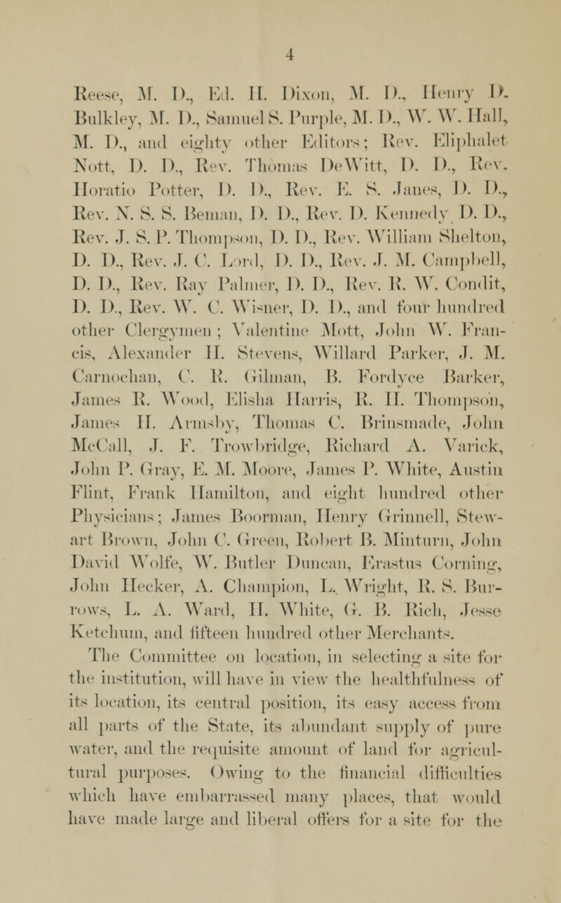 Bulkley, M. I).. Samuels. Purple,M. D., W. W. Hall, M. I)., and eighty other Editors; Rev. Eliphalet Nott, I). I)., Kev. Thomas DeWitt, D. D., Rev. Horatio Potter, I). I)., Rev. E. S. Janes, I). I)., Rev. \. S. S. Bemau, D. D., Rev. D. Kennedy D. D., Rev. J. S. P.Thompson, 1). I)., Rev. William Shelton, 1). 1).. Rev. J. C. Lord, I). I)., Rev. .1. M. Campbell, I). 1)., Rev. Ray Palmer, D. D., Rev. R. W. Condit, D. 1)., Rev. \Y. ('. Wisner, I). I)., and four hundred other Clerervmen: Valentine Mott, John \Y. Fran- i . eis, Alexander II. Stevens Willard Parker, J. ML Carnochan, C. R. Gilman, B. Fordyce Barker, James R. Wood, Elisha Harris, R. II. Thompson, James II. Arrnsby, Thomas C. Brinsmade, John McCall, J. F. Trowbridge, Richard A. Varick, John P. Gray, E. M. Moore, James P. White, Austin Flint, Frank Hamilton, and eight hundred other Physicians; James Boorman, Henry Grinnell, Stew- art Brown, John C. Green, Robert B. Minturn, Joint David Wolfe, W. Butler Duncan, Krastus Corning, John Hecker, A. Champion, L. Wright, R. S. Bur- rows, L. A. Ward, II. White, (i. P>. Rich, Jesse Ketclnun, and fifteen hundred other Merchants. The Committee on location, in selecting a site for the institution, will have in view the healthfulness of its location, its central position, its easy access from all parts of the State, its abundant supply of pure water, and the requisite amount of land for agricul- tural purposes. Owing to the financial difficulties which have embarrassed many places, that would have made large and liberal offers for a site for the
