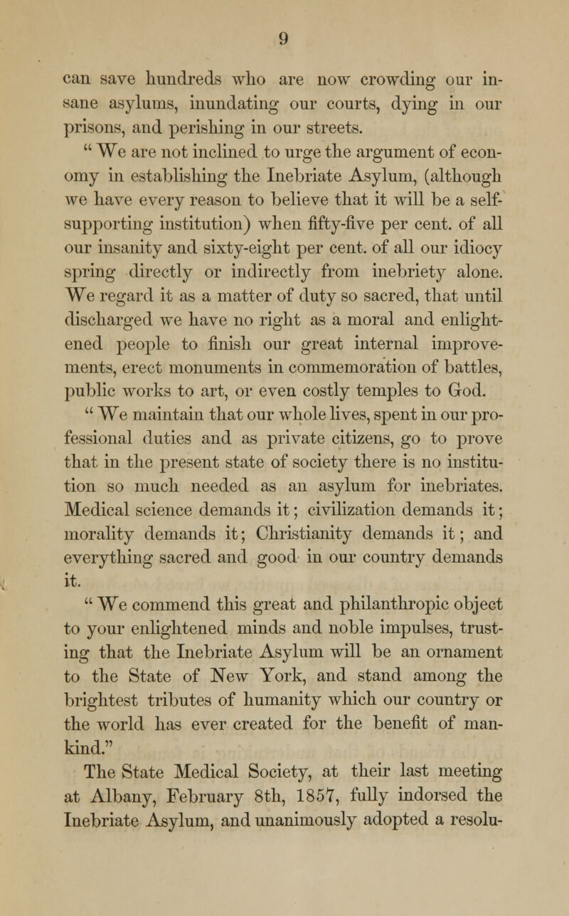 can save hundreds who are now crowding our in- sane asylums, inundating our courts, dying in our prisons, and perishing in our streets.  We are not inclined to urge the argument of econ- omy in establishing the Inebriate Asylum, (although we have every reason to believe that it will be a self- supporting institution) when fifty-five per cent, of all our insanity and sixty-eight per cent, of all our idiocy spring directly or indirectly from inebriety alone. We regard it as a matter of duty so sacred, that until discharged we have no right as a moral and enlight- ened people to finish our great internal improve- ments, erect monuments in commemoration of battles, public works to art, or even costly temples to God.  We maintain that our whole lives, spent in our pro- fessional duties and as private citizens, go to prove that in the present state of society there is no institu- tion so much needed as an asylum for inebriates. Medical science demands it; civilization demands it; morality demands it; Christianity demands it; and everything sacred and good in our country demands it.  We commend this great and philanthropic object to your enlightened minds and noble impulses, trust- ing that the Inebriate Asylum will be an ornament to the State of New York, and stand among the brightest tributes of humanity which our country or the world has ever created for the benefit of man- kind. The State Medical Society, at their last meeting at Albany, February 8th, 1857, fully indorsed the Inebriate Asylum, and unanimously adopted a resolu-