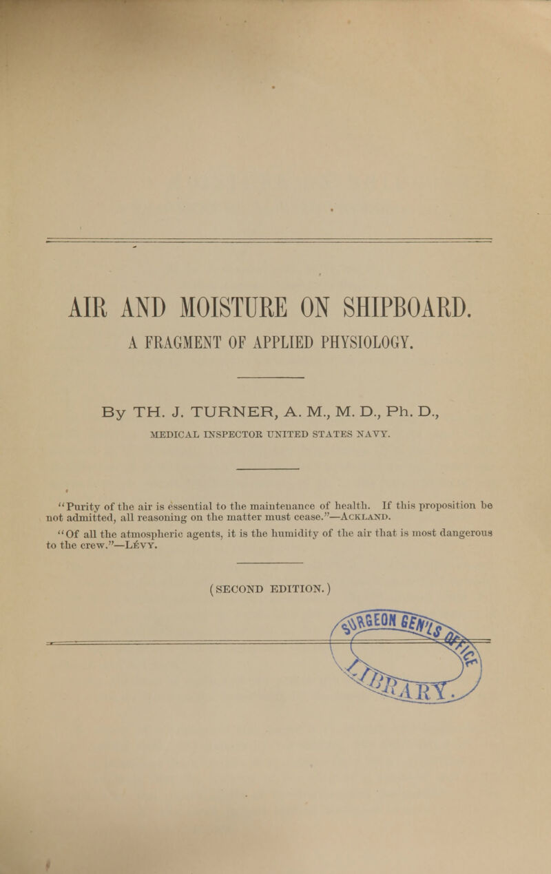 A FRAGMENT OF APPLIED PHYSIOLOGY. By TH. J. TURNER, A. M., M. D., Ph. D., MEDICAL INSPECTOR UNITED STATES NAVY. Purity of the air is essential to the maintenance of health. If this proposition be not admitted, all reasoning on the matter must cease.—Ackland. Of all the atmospheric agents, it is the humidity of the air that is most dangerous to the crew.—L£vy. (SECOND EDITION.)