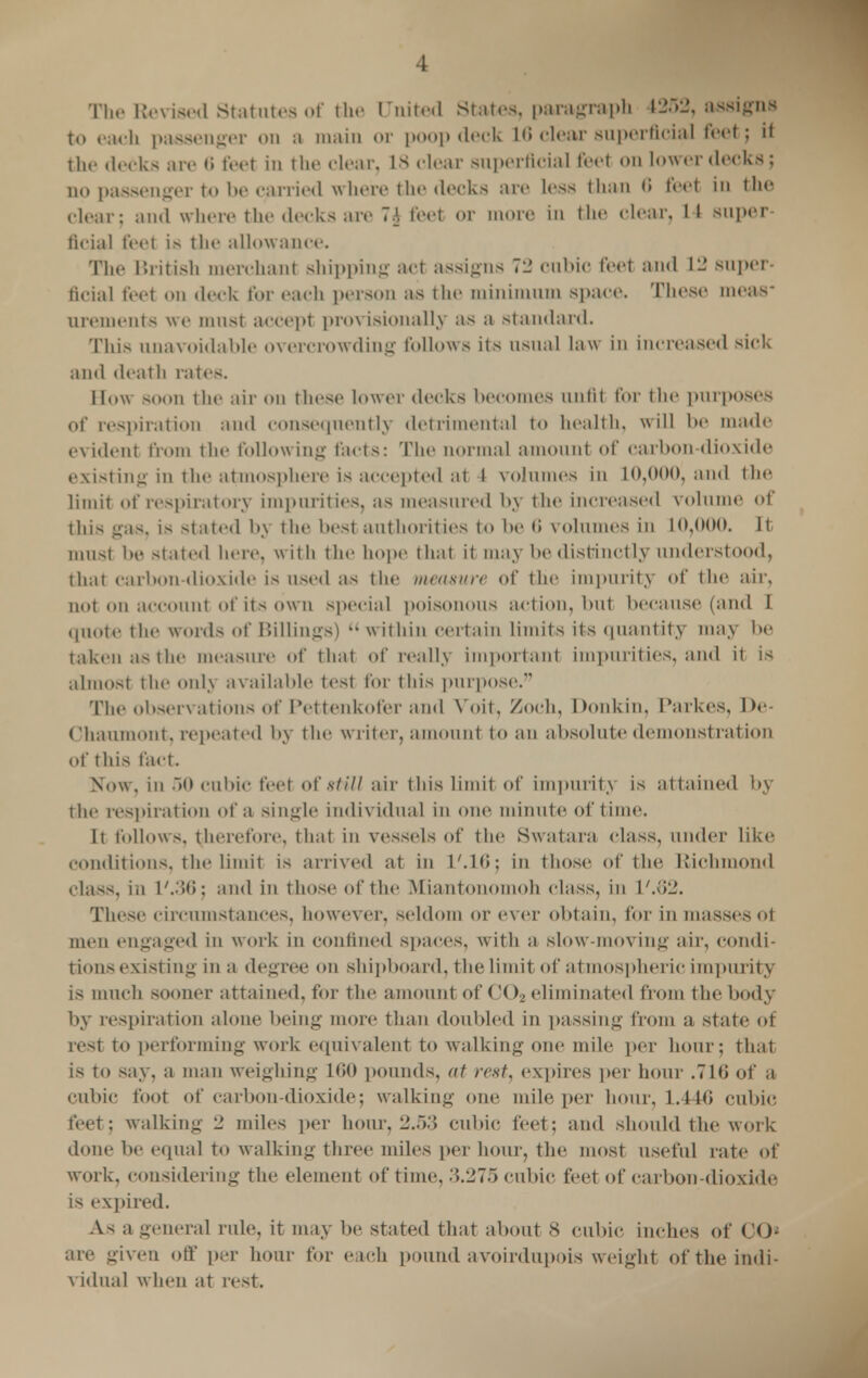 The Revised Statutes of the United states, paragraph 4252, assigns to cadi passenger on a main or poop deck 1(5 clear superficial feet; it the decks are <> feet in the clear. IS dear superficial feet on lower (leeks; no passenger to be carried where the decks arc less than 6 feet in the clear: and where the decks are 7A feet or more in the clear, L4 super- ficial feet is the allowance. The British merchant shipping act assigns 72 cubic feet and V2 super- ficial feet on deck for each person as the minimum space. These meas- urements we must accept provisionally as a standard. This unavoidable overcrowding follows its usual law in increased sick and death rates. How soon the air on these lower decks becomes unfit for the purposes of respiration and consequently detrimental to health, will be made evident from the following facts: The normal amount of carbon dioxide existing in the atmosphere is accepted at t volumes in 10,000, and the limit of respiratory impurities, ;is measured by the increased volume of this gas. is stated by the best authorities to be 6 volumes in 10,000. It must be stated here, with the hope that it may be distinctly understood, that carbon-dioxide is used as the measure of the impurity of the air, not on account of its own special poisonous action, but because (and I quote the words of Hillings)  within certain limits its quantity may be taken as the measure of that of really important impurities, and it is almost the only available test for this purpose. The observations of Pettenkofer and Voit, Zoch, Donkin, Parkes, De- Chaumont, repeated by the writer, amount to an absolute demonstration of this fact. Now, in .>() cubic feet oi' still air this limit of impurity is attained by the respiration of a single individual in one minute of time. It follows, therefore, that in vessels of the Hwatara class, under like conditions, the limit is arrived at in 1 '.16; in those of the Richmond class, iii L'.36; and in those of the Miantonomoh class, in t',62. These circumstances, however, seldom or ever obtain, for in masses ot men engaged in work in confined spaces, with a slow-moving air, condi- tions existing in a degree on shipboard, the limit of atmospheric impurity is much sooner attained, for the amount of < '< )> eliminated from the body by respiration alone being more than doubled in passing from a state ot resl to performing work equivalent to walking one mile per hour; that is to say, a man weighing L60 pounds, at rest, expires per hour .71*; of a cubic foot of carbon-dioxide; walking one mile per hour. L.446 cubic feet; walking 2 miles per hour, 2.53 cubic feet; and should the work done be equal to walking three miles per hour, the most useful rate of work, considering the element of time, .'5.275 cubic feet of carbon-dioxide is expired. As a general rule, it may be stated that about 8 cubic inches of CO* are given off per hour for each pound avoirdupois weight of the indi- vidual when at rest.