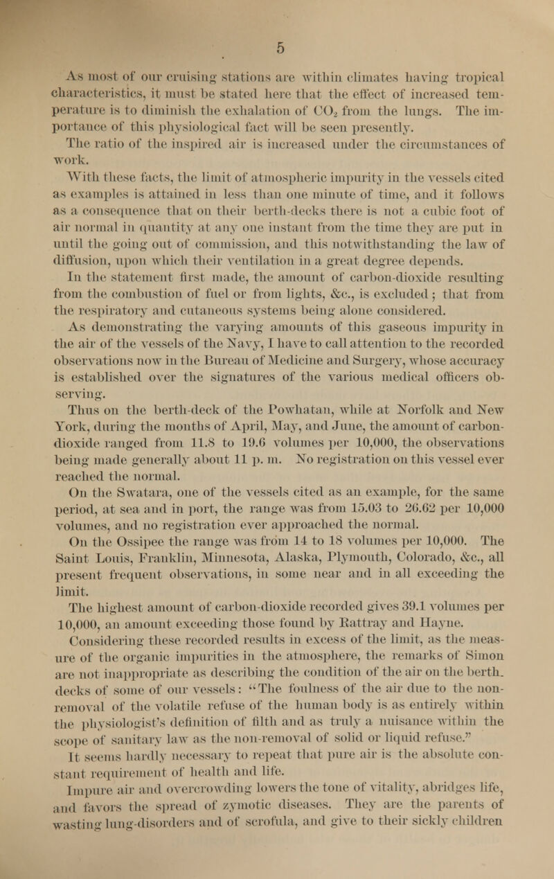 As most of our cruising stations are within climates having tropical characteristics, it must be stated here thai the effect of increased tem- perature is to diminish the exhalation of G02 from the lungs. The im- portance of this physiological fact will be seen presently. The ratio of the Inspired air is increased under the circumstances of work. With these facts, the limit of at spheric impurity in the vessels cited as examples is attained in less than one minute of time, and it follows as a consequence that on their berth-decks there is not a cubic foot of air normal in quantity at any one instant from the time they are put in until the going out of commission, and this notwithstanding the law of diffusion, upon which their ventilation in a great degree depends. In the statement first made, the amount of carbon-dioxide resulting from the combustion of fuel or from lights, &c, is excluded; that from the respiratory and cutaneous systems being alone considered. As demonstrating the varying amounts of this gaseous impurity in the air of the vessels of the Navy, I have to call attention to the recorded observations now in the Bureau of Medicine and Surgery, whose accuracy is established over the signatures of the various medical officers ob- serving. Thus on the berth-deck of the Powhatan, while at Norfolk and New York, during the months of April, May, and June, the amount of carbon- dioxide ranged from 11.8 to 19.G volumes per 10,000, the observations being made generally about 11 p. m. No registrat ion on this vessel ever reached the normal. On the Swatara, one of the vessels cited as an example, for the same period, at sea and in port, the range was from 15.03 to 2G.G2 per 10,000 volumes, and no registration ever approached the normal. On the Ossipee the range was from 14 to 18 volumes per 10,000. The Saint Louis, Franklin, Minnesota, Alaska, Plymouth, Colorado, &c., all present frequent observations, in some near and in all exceeding the limit. The highest amount of carbon-dioxide recorded gives 39.1 volumes per 10,000, an amount exceeding those found by Eattray and Hayne. Considering these recorded results in excess of the limit, as the meas- ure of the organic impurities in the atmosphere, the remarks of Simon are not inappropriate as describing the condition of the air on the berth, decks of some of our vessels: The foulness of the air due to the non- removal of the volatile refuse of the human body is as entirely within the physiologist's definition of tilth and as truly a nuisance within the scope of sanitary law as the non-removal of solid or liquid refuse. It seems hardly necessary to repeat that pure air is the absolute con- stant requirement of health and life. Impure air and overcrowding lowers the tone of vitality, abridges life, and favors the Spread of zymotic diseases. They are the parents of wasting lung-disorders and of scrofula, and give to their sickly children