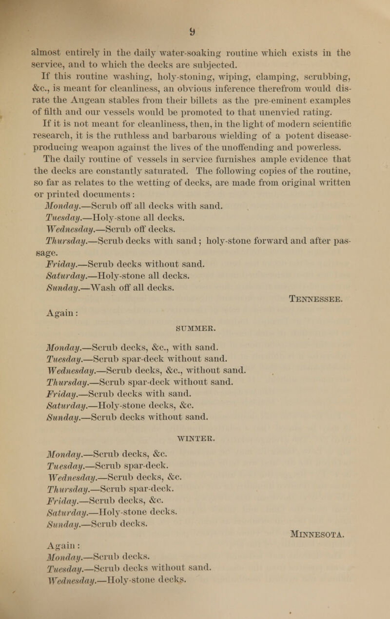 almost entirely in the daily water-soaking routine which exists in the service, and to which the decks are subjected. If this routine washing, holy-stoning, wiping, clamping, scrubbing, &c., is meant for cleanliness, an obvious inference therefrom would dis- rate the Augean stables from their billets as the pre-eminent examples of filth and our vessels would be promoted to that unenvied rating. If it is not meant for cleanliness, then, in the light of modern scientific research, it is the ruthless and barbarous wielding of a potent disease- producing weapon against the lives of the unoffending and powerless. The daily routine of vessels in service furnishes ample evidence that the decks are constantly saturated. The following copies of the routine, so far as relates to the wetting of decks, are made from original written or printed documents: Monday.—Scrub off all decks with sand. Tuesday.—Holy-stone all decks. Wednesday.—Scrub off decks. Thursday.—Scrub decks with sand; holy-stone forward and after pas- sage. Friday.—Scrub decks without sand. Saturday.—Holy-stone all decks. Sunday.—Wash off all decks. Tennessee. Again: SUMMER. Monday.—Scrub decks, &c, with sand. Tuesday.—Scrub spar-deck without sand. Wednesday.—Scrub decks, &c, without sand. Thursday.—Scrub spar-deck without sand. Friday.—Scrub decks with sand. Saturday.—Holy-stone decks, &c. Sunday.—Scrub decks without sand. WINTER. Monday.—Scrub decks, &c. Tuesday.—Scrub spar-deck. Wednesday.—Scrub decks, &c. Thursday.—Scrub spar-deck. Friday.—Scrub decks, &c. Saturday.—IIoly-stone decks. Sunday.—Scrub decks. Minnesota. Again : Monday.—Scrub decks. Tuesday.—Scrub decks without sand. Wednesday.—Holy-stone decks.