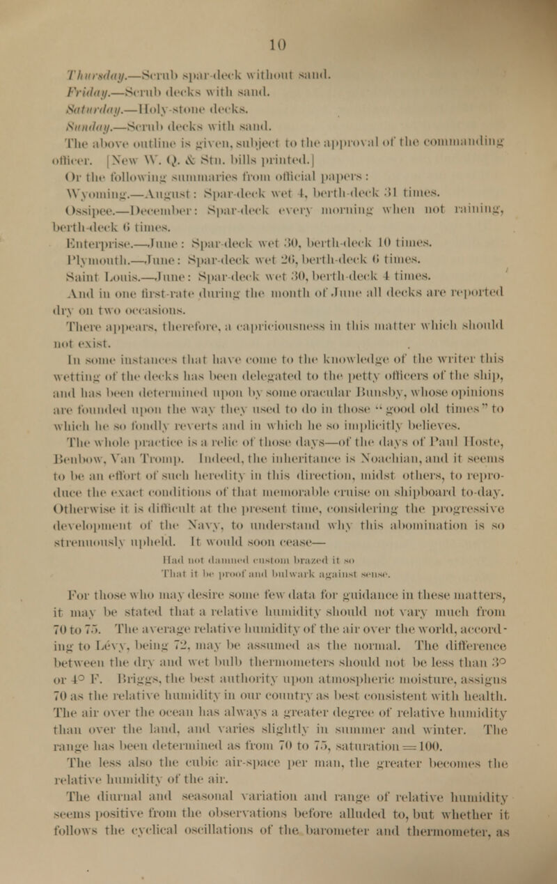 Thursday.—Scrub spar-deck without sand. FrUUtji.—Scrub decks with Band. Saturday.—Holy-stone decks. Sunday.—Scrub decks with sand. The above outline is given, subject to the approval of the commanding officer. | New W. <i>. & stn. bills printed.] Or the following summaries from official papers: Wyoming.—August: Spar-deck wet t. berth-deck 31 times. Ossipee.—December: Spar-deck every morning when not raining, berth-deck 6 times. Enterprise.—rune: Spar-deck wet 30, berth-deck 10 times. Plymouth.—June: Spar deck wet 26, berth-deck (i times. Saint bonis.—June: Spar deck wet 30, berth deck & times. And in one tirst rate during the month of dune all decks are reported dry on two occasions. There appears, therefore, a capriciousness in this matter which should not exist. In some instances that have come to the knowledge of the writer this Wetting of the decks has been delegated to the petty ollicers of the ship, and has been determined upon by some oracular liunsby, whose opinions are founded upon the way they used to do in those good old times to which he so fondly reverts and in w hich he so implicitly believes. The whole practice is a relic of those days—of the days of Paul Hoste, Benbow, Van Tromp. Indeed, the inheritance is Noachian,and it seems to be an effort of such heredity in this direction, midst others, to repro- duce the exact conditions of that memorable cruise on shipboard to-day. Otherwise it is difficult at the present time, considering the progressive development of the Navy, to understand why this abomination is so Strenuously upheld. It would soon cease— Had not damned custom brazed it so That it in- proof and bulwark against sense. Por those who may desire some few data for guidance in these matters, it may bo stated that a relative humidity should not vary much from 70 to 75. The average relative humidity of the air over the world, accord- ing to Levy, being 72, may be assumed as the normal. The difference between the dry and wet bulb thermometers should not be less than 3° or 4° F. Briggs, the best authority upon atmospheric moisture, assigns 70 as the relative humidity in our country as best consistent with health. The air over the ocean has always a greater degree of relative humidity than over the land, and varies slightly in summer and winter. The range has been determined as from 70 to 7~>, saturation = 100. The less also the cubic air-space per man, the greater becomes the relative humidity of the air. The diurnal and seasonal variation and range of relative humidity seems positive from the observ ations before alluded to, but whether it follows the cyclical oscillations of the barometer and thermometer, as