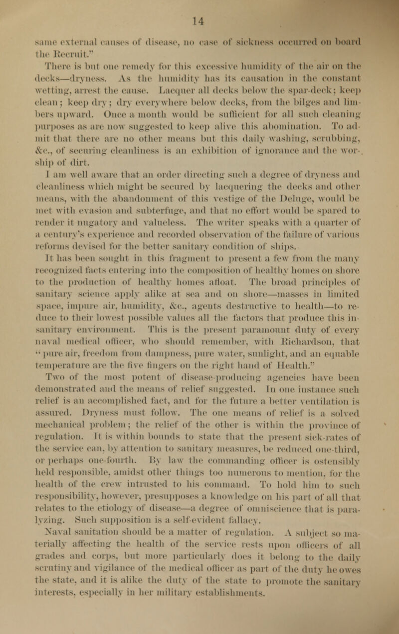 same external causes of disease, no case <>t' sickness occurred on board the Recruit. There is but one remedy for this excessive humidity of the air on the decks—dryness. As the humidity has its causation in the constant wetting, arrest the cause. Lacquer all decks below the spar-deck; keep < lean : keep dry ; dry everywhere below decks, from the bilges and lim- bers upward. Once a month would be sufficient for all such cleaning purposes as are now suggested to keep alive this abomination. To ad- mit that there are no other means but this daily washing, scrubbing. &c, of securing cleanliness is an exhibition of ignorance and the wor- ship of dirt. J am well aware that an order directing such a degree of dryness and cleanliness which might be secured by lacquering the decks and other means, with the aba idonment of this vestige of the Deluge, would be met with evasion and subterfuge, and that no effort would be spared to render it nugatory and valueless. The writer speaks with a quarter of a century's experience and recorded observation of t he failure of various reforms devised for the better sanitary condition of ships. It has been Bought iii this fragment to present ;i few from the man) recognized facts entering into the composition of healthy homes on shore to the production of healthy homes afloat. The broad principles of Sanitary science apply alike at sea and on shore—masses in limited space, impure air, humidity, &c, agents destructive to health—to re- duce to their lowest possible values the factors that produce this in sanitary environment. This is the present paramount duty of every naval medical officer, who should remember, with Richardson, that pure air, freedom from dampness, pure water, sunlight, and an equable temperature are the five fingers on the right hand of Health. Two of the most potent of disease producing agencies have been demonstrated and the means of relief suggested. In one instance such relief is an accomplished fact, and for the future a better ventilation is assured. Dryness must follow. The one means of relief is a solved mechanical problem; the relief of the other is w ithin the province of regulation. It is within bounds to state that the present sick-rates of the service can. by attention to sanitary measures, be reduced one third, Or perhaps one-fourth. By law the commanding officer is ostensibly held responsible, amidst other things too numerous to mention, for the health of the crew intrusted to his command. To hold him to such responsibility, however, presupposes a knowledge on his part of all that relates to the etiologv of disease—a degree of omniscience that is para- lyzing. Such supposition is a self-evident fallacy. Naval sanitation should be a matter of regulation. A subject so ma- terially affecting the health of the service rests upon officers of all grades and corps, but more particularly docs it belong to the daily scrutiny and vigilance of the medical officer as part of the duty he owes the state, and it is alike the duty of the state to promote the sanitary interests, especially in her military establishments.