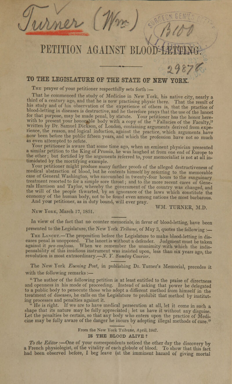 JuAgg* ( Ufa) PETITION AGAINST BLOOD-LETTING. TO THE LEGISLATURE OF THE STATE OF NEW YORK. The prayer of your petitioner respectfully sets forth :— That he commenced the study of Medicine in New York, his native city, nearly a third of a century ago, and that he is now practising physic there. That the result of his study and of his observation of the experience of others is, that the practice of blood-letting in diseases is destructive, and he therefore prays that the use of the lancet for that purpose, may be made penal, by statute. Your petitioner has the honor here- with to present your honorable body with a copy of the Fallacies of the Faculty, written by Dr. Samuel Dickson, of London, containing arguments derived from expe- rience, the reason, and logical induction, against the practice, which arguments have now been before the public fifteen years, and which the profession have not so much as even attempted to refute. Your petitioner is aware that some time ago, when an eminent physician presented a similar petition to the King of Prussia, he was laughed at from one end of Europe to the other; but fortified by the arguments referred to, your memorialist is not at all in- timidated by the mortifying example. Your petitioner might produce many further proofs of the alleged destructiveness of medical abstraction of blood, but he contents himself by referring to the memorable case of General Washington, who succumbed in twenty-four hours to the sanguinary treatment resorted to for a simple sore throat; and to the more recent cases of Gene- rals Harrison and Taylor, whereby the government of the country was changed and the will of the people thwarted, by an ignorance of the laws which constitute the economy of the human body, not to be found even among nations the most barbarous. And your petitioner, as in duty bound, will ever pray. WM. TURNER, M.D. New York, March 17, 1851. In view of the fact that no counter memorials, in favor of blood-letting, have been presented to the Legislature, the New York Tribune, of May 3, quotes the following :— The Lancet.—The proposition before the Legislature to make blood-letting in dis- eases penal is unopposed. The lancet is without a defender. Judgment must be taken against.it pro confesso. When we remember the unanimity with which the indis- pensability of this insidious instrument was insisted upon, less than six years a<*o the revolution is most extraordinary.—N. Y. Sunday Courier. The New York Evening Post, in publishing Dr. Turners Memorial, precedes it with the following remarks :—  The author of the following petition is at least entitled to the praise of directness and openness in his mode of proceeding. Instead of asking that power be delegated to a public body to persecute those who adopt a different method from himself in the treatment of diseases, he calls on the Legislature to prohibit that method by institut- ing processes and penalties against it.  He is right. If we are to have medical persecution at all, let it come in such a shape that its nature may be fully appreciated; let us have it without any disguise. Let the penalties be certain, so that any body who enters upon the practice of Medi- cine may be fully aware of the danger he incurs by adopting illegal methods of cure. From the New York Tribune, April, 1847. IS THE BLOOD ALIVE ? To Ike Editor:—One of your correspondents noticed the other day the discovery by a French physiologist, of the vitality of each globule of blood. To show that this fact