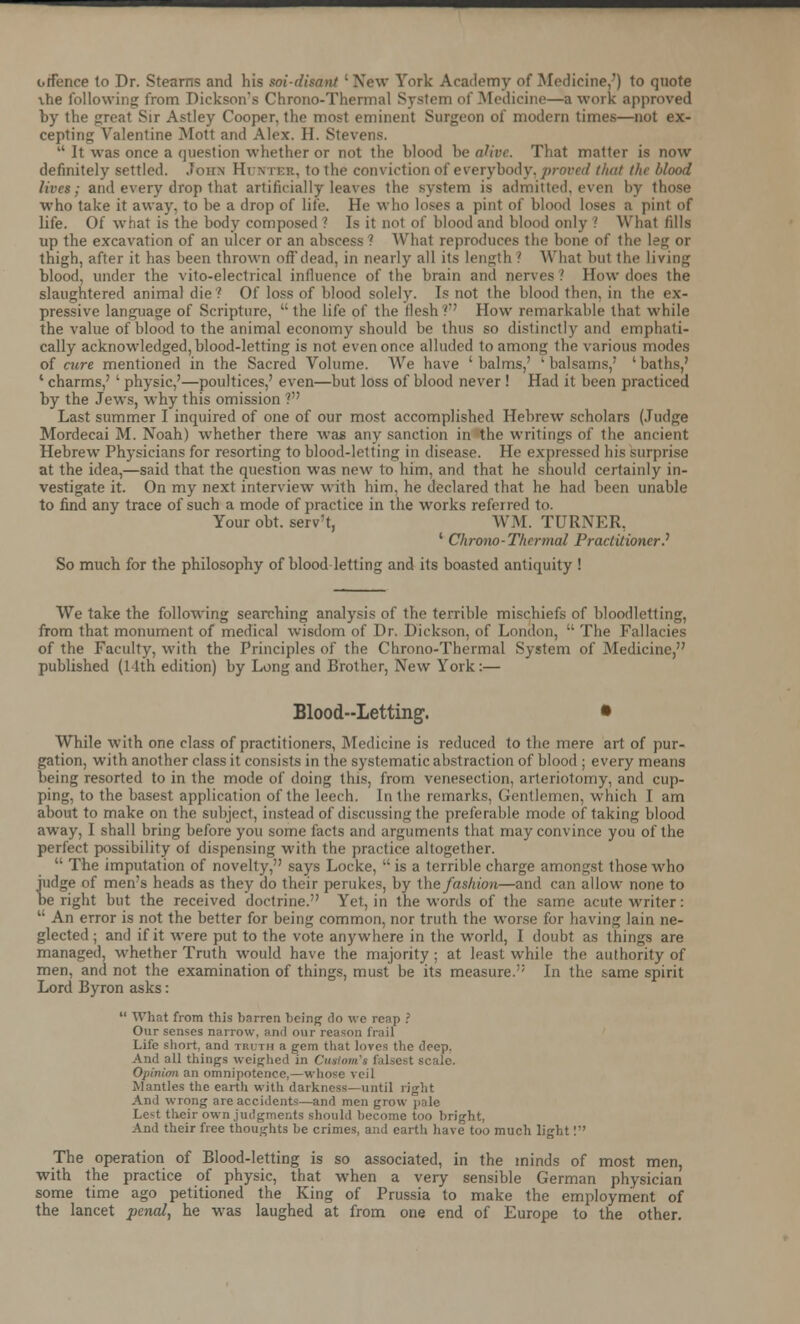 otfence to Dr. Stearns and his soi-ditant ' New York Academy of Medicine.') to quote vhe following from Dickson's Chrono-Thermal System of .Medicine—a work approved by the great Sir Astley Cooper, the most eminent Surgeon of modern times—not ex- cepting Valentine Mott and Alex. II. Stevens.  It was once a question whether or not the blood he alive. That matter is now definitely settled. .John Htjnteb, to the conviction of everybody, proved that the blood lives: and every drop that artificially leaves the system is admitted, even by those who take it away, to be a drop of life. He who loses a pint of blood loses a pint of life. Of what is the body composed ? Is it not of blood and blood only .' What fills up the excavation of an ulcer or an abscess ? What reproduces the bone of the leg or thigh, after it has been thrown off dead, in nearly all its length ? What but the living blood, under the vito-electrical influence of the brain and nerves ? How does the slaughtered animal die? Of loss of blood solely. Is not the blood then, in the ex- pressive language of Scripture,  the life of the flesh ' How remarkable that while the value of blood to the animal economy should be thus so distinctly and emphati- cally acknowledged, blood-letting is not even once alluded to among the various modes of cure mentioned in the Sacred Volume. We have ' balms,' ' balsams,' ' baths,' ' charms,' ' physic,'—poultices,' even—but loss of blood never ! Had it been practiced by the Jews, why this omission ? Last summer I inquired of one of our most accomplished Hebrew scholars (Judge Mordecai M. Noah) whether there was any sanction in the writings of the ancient Hebrew Physicians for resorting to blood-letting in disease. He expressed his surprise at the idea,—said that the question was new to him, and that he should certainly in- vestigate it. On my next interview with him, he declared that he had been unable to find any trace of such a mode of practice in the works referred to. Your obt. serv't, WM. TURNER, ' Chrono-Thermal Practitioner? So much for the philosophy of blood letting and its boasted antiquity ! We take the following searching analysis of the terrible mischiefs of bloodletting, from that monument of medical wisdom of Dr. Dickson, of London,  The Fallacies of the Faculty, with the Principles of the Chrono-Thermal System of Medicine, published (11th edition) by Long and Brother, New York :— Blood-Letting. • While with one class of practitioners, Medicine is reduced to the mere art of pur- gation, with another class it consists in the systematic abstraction of blood ; every means being resorted to in the mode of doing this, from venesection, arteriotomy, and cup- ping, to the basest application of the leech. In the remarks, Gentlemen, which I am about to make on the subject, instead of discussing the preferable mode of taking blood away, I shall bring before you some facts and arguments that may convince you of the perfect possibility of dispensing with the practice altogether.  The imputation of novelty, says Locke, is a terrible charge amongst those who judge of men's heads as they do their perukes, by the fashion—and can allow- none to be right but the received doctrine. Yet, in the words of the same acute writer:  An error is not the better for being common, nor truth the worse for having lain ne- glected ; and if it were put to the vote anywhere in the world, I doubt as things are managed, whether Truth would have the majority; at least while the authority of men, and not the examination of things, must be its measure. In the same spirit Lord Byron asks:  What from this barren being do we reap ? Our senses narrow, and our reason frail Life short, and truth a gem that loves the deep, And all things weighed in Ctutom'i falsest scale. Opinion an omnipotence,—whose veil Mantles the earth with darkness—until right And wrong are accidents—and men grow pale Le^t their own judgments should become too bright, And their free thoughts be crimes, and earth have' too much light! The operation of Blood-letting is so associated, in the minds of most men, with the practice of physic, that when a very sensible German physician some time ago petitioned the King of Prussia to make the employment of the lancet penal, he was laughed at from one end of Europe to the other.