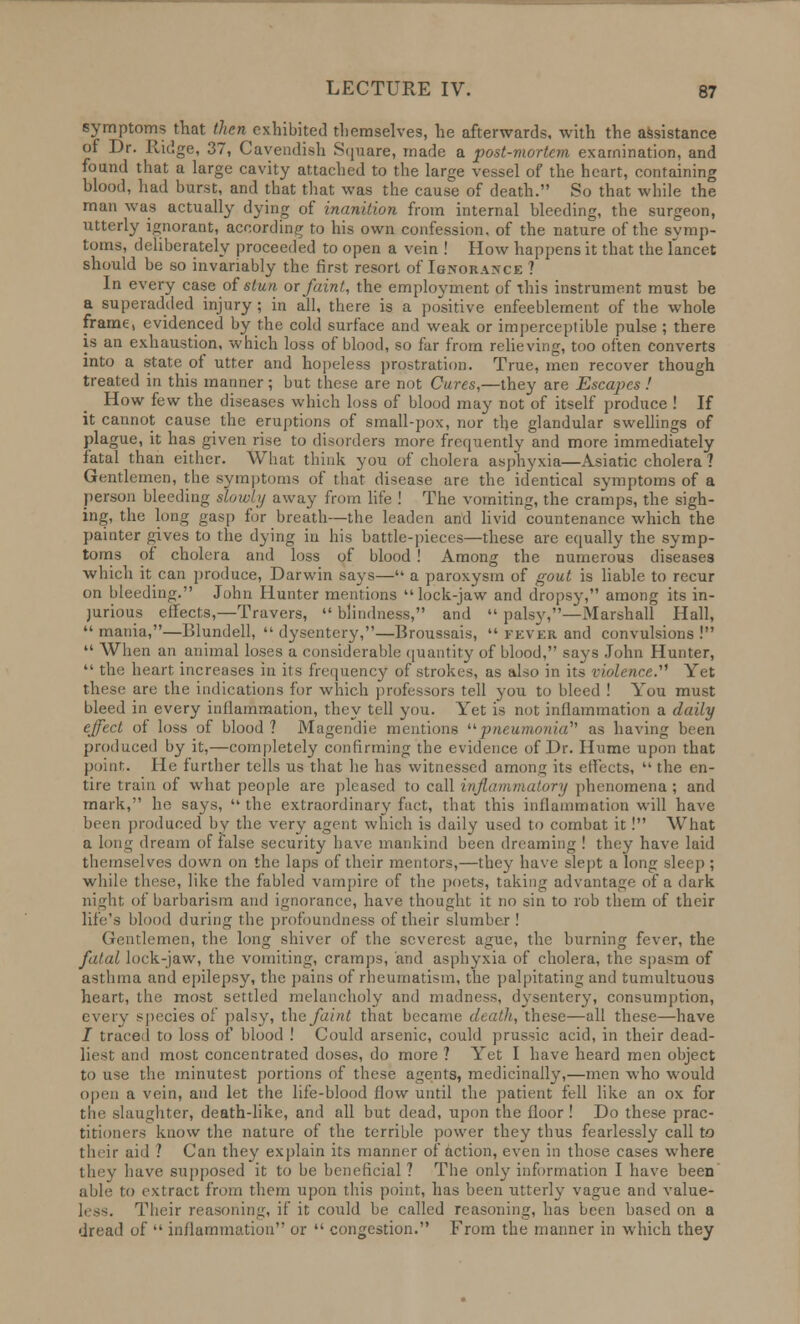 symptoms that then exhibited themselves, he afterwards, with the assistance of Dr. Ridge, 37, Cavendish Square, made a post-mortem examination, and found that a large cavity attached to the large vessel of the heart, containing blood, had burst, and that that was the cause of death. So that while the man was actually dying of inanition from internal bleeding, the surgeon, utterly ignorant, according to his own confession, of the nature of the symp- toms, deliberately proceeded to open a vein ! How happens it that the lancet should be so invariably the first resort of Ignorance ? In every case of stun or faint, the employment of this instrument must be a superadded injury ; in all, there is a positive enfeeblement of the whole frame, evidenced by the cold surface and weak or imperceptible pulse ; there is an exhaustion, which loss of blood, so far from relieving, too often converts into a state of utter and hopeless prostration. True, men recover though treated in this manner; but these are not Cures,—they are Escapes ! How few the diseases which loss of blood may not of itself produce ! If it cannot cause the eruptions of small-pox, nor the glandular swellings of plague, it has given rise to disorders more frequently and more immediately fatal than either. What think you of cholera asphyxia—Asiatic cholera ? Gentlemen, the symptoms of that disease are the identical symptoms of a person bleeding slowly away from life ! The vomiting, the cramps, the sigh- ing, the long gasp for breath—the leaden and livid countenance which the painter gives to the dying in his battle-pieces—these arc equally the symp- toms of cholera and loss of blood ! Among the numerous diseases which it can produce, Darwin says— a paroxysm of gout is liable to recur on bleeding. John Hunter mentions lock-jaw and dropsy, among its in- jurious effects,—Travers,  blindness, and  palsy,—Marshall Hall,  mania,—Blundell,  dysentery,—Broussais,  fever and convulsions !  When an animal loses a considerable quantity of blood, says John Hunter,  the heart increases in its frequency of strokes, as also in its violence.''1 Yet these are the indications for which professors tell you to bleed ! You must bleed in every inflammation, they tell you. Yet is not inflammation a daily effect of loss of blood? Magendie mentions pneumonia' as having been produced by it,—completely confirming the evidence of Dr. Hume upon that point. He further tells us that he has witnessed among its effects,  the en- tire train of what people are pleased to call inflammatory phenomena; and mark, he says,  the extraordinary fact, that this inflammation will have been produced by the very agent which is daily used to combat it! What a long dream of false security have mankind been dreaming ! they have laid themselves down on the laps of their mentors,—they have slept along sleep; while these, like the fabled vampire of the poets, taking advantage of a dark nighl of barbarism and ignorance, have thought it no sin to rob them of their life's blood during the profoundness of their slumber! Gentlemen, the long shiver of the severest ague, the burning fever, the fatal lock-jaw, the vomiting, cramps, and asphyxia of cholera, the spasm of asthma and epilepsy, the pains of rheumatism, the palpitating and tumultuous heart, the most settled melancholy and madness, dysentery, consumption, every species of palsy, the faint that became death, these—all these—have / traced to loss of blood ! Could arsenic, could prussic acid, in their dead- liest and most concentrated doses, do more ? Yet I have heard men object to use the minutest portions of these agents, medicinally,—men who would open a vein, and let the life-blood flow until the patient fell like an ox for the slaughter, death-like, and all but dead, upon the floor! Do these prac- titioners know the nature of the terrible power they thus fearlessly call to tlnir aid .' Can they explain its manner of action, even in those cases where they have supposed it to be beneficial ? The only information I have been able to extract from them upon this point, has been utterly vague and value- less. Their reasoning, if it could be called reasoning, has been based on a dread of  inflammation or  congestion. From the manner in which they