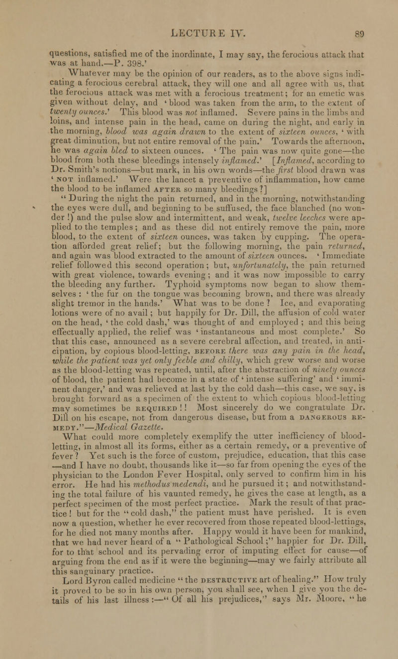 questions, satisfied me of the inordinate, I may say, the ferocious attack that was at hand.—P. 398.' Whatever may be the opinion of our readers, as to the above signs indi- cating a ferocious cerebral attack, they will one and all agree with us, that the ferocious attack was met with a ferocious treatment; for an emetic was given without delay, and ' blood was taken from the arm, to the extent of twenty ounces.' This blood was not inflamed. Severe pains in the limbs and loins, and intense pain in the head, came on during the night, and early in the morning, Hood was again drawn to the extent of sixteen ounces, ' with great diminution, but not entire removal of the pain.' Towards the afternoon, he was again, hied to sixteen ounces. ' The pain was now quite gone—the blood from both these bleedings intensely inflamed.'1 [Inflamed, according to Dr. Smith's notions—but mark, in his own words—the first blood drawn was ' not inflamed.' Were the lancet a preventive of inflammation, how came the blood to be inflamed after so many bleedings?]  During the night the pain returned, and in the morning, notwithstanding the eyes were dull, and beginning to be suffused, the face blanched (no won- der !) and the pulse slow and intermittent, and weak, twelve leeches were ap- plied to the temples; and as these did not entirely remove the pain, more blood, to the extent of sixteen ounces, was taken by cupping. The opera- tion afforded great relief; but the following morning, the pain returned, and again was blood extracted to the amount of sixteen ounces. ' Immediate relief followed this second operation; but, unfortunately, the pain returned with great violence, towards evening; and it was now impossible to carry the bleeding any further. Typhoid symptoms now began to show them- selves : ' the fur on the tongue was becoming brown, and there was already slight tremor in the hands.' What was to be done ? Ice, and evaporating lotions were of no avail; but happily for Dr. Dill, the affusion of cold water on the head, 'the cold dash,* was thought of and employed ; and this being effectually applied, the relief was 'instantaneous and most complete.' So that this case, announced as a severe cerebral affection, and treated, in anti- cipation, by copious blood-letting, before there was any pain in the head, while tli e patient was yet only feeble anil chilly, which grew worse and worse as the blood-letting was repeated, until, after the abstraction of ninety ounces of blood, the patient had become in a state of' intense suffering' and ' immi- nent danger,' and was relieved at last by the cold dash—this ease, we sey, is brought forward as a specimen of the extent to which copious blood-letting may sometimes be required !! Most sincerely do we congratulate Dr. Dill on his escape, not from dangerous disease, but from a dangerous re- medy.—Medical Gazette. What could more completely exemplify the utter inefficiency of blood- letting, in almost all its forms, either as a certain remedy, or a preventive of fever? Yet such is the force of custom, prejudice, education, that this case —and I have no doubt, thousands like it—so far from opening the eves of the physician to the London Fever Hospital, only served to confirm him in his error. He had his methodus medendi, and he pursued it; and notwithstand- ing the total failure of his vaunted remedy, he gives the case at length, as a perfect specimen of the most perfect practice. Mark the result of that prac- tice ! but for the cold dash, the patient must have perished. It is even now a question, whether he ever recovered from those repeated blood-lettings, for he died not many months after. Happy would it have been for mankind, that we had never heard of a  Pathological School; happier for Dr. Dill, for to that school and its pervading error of imputing effect for cause—of arguing from the end as if it were the beginning—may we fairly attribute all this sanguinary practice. Lord Byron called medicine the destructive art of healing. How truly it proved to be so in his own person* you shall see, when 1 give you the de- tails of his last illness :— Of all his prejudices, says Mr. Moore,  he