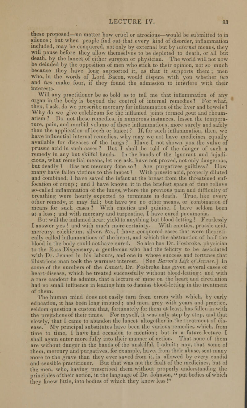 these proposed—no matter how cruel or atrocious—would be submitted to in silence ; but when people find out that every kind of disorder, inflammation included, may be conquered, not only by external but by internal means, they will pause before they allow themselves to be depleted to death, or all but death, by the lancet of either surgeon or physician. The world will not now be deluded by the opposition of men who stick to their opinion, not so much because they have long supported it, as that it supports them ; men who, in the words of Lord Bacon, would dispute with you whether two and two make four, if they found the admission to interfere with their interests. Will any practitioner be so bold as to tell me that inflammation of any organ in the body is beyond the control of internal remedies ? For what, then, I ask, do we prescribe mercury for inflammation of the liver and bowels ? Why do we give colchicum for the inflamed joints termed gout and rheum- atism ? Do not these remedies, in numerous instances, lessen the tempera- ture, pain, and morbid volume of these inflammations, more surely and safely than the application of leech or lancet? If, for such inflammation, then, we have influential internal remedies, why may we not have medicines equally available for diseases of the lungs ? Have I not shown you the value of prussic acid in such cases ? But I shall be told of the danger of such a remedy in any but skilful hands. In the hands of the ignorant and injudi- cious, what remedial means, let me ask, have not proved, not only dangerous, but deadly ? Has not mercury done so ? A.re purgatives guiltless? How many have fallen victims to the lancet ? With prussic acid, properly diluted and combined, I have saved the infant at the breast from the threatened suf- focation of croup ; and I have known it in the briefest space of time relieve so-called inflammation of the lungs, where the previous pain and difficulty of Breathing were hourly expected to terminate in death. True, like every other remedy, it may fail; but have we no other means, or combination of means for such cases ? With emetics and quinine, I have seldom been at a loss ; and with mercury and turpentine, I have cured pneumonia. But will the inflamed heart yield to anything but blood-letting ? Fearlessly I answer yes ! and with much more certainty. With emetics, prussic acid, mercury, colchicum, silver, &c, 1 have conquered cases that were theoreti- cally called inflammations of the heart, and which the abstraction of half I lie blood in the body could not have cured. So also has Dr. Fosbroke, physician to the Ross Dispensary, a gentleman who had the felicity to be associated with Dr. Jenner in his labours, and one in whose success and fortunes that illustrious man took the warmest interest. [See Baron's Life of Jenner.] In some of the numbers of the Lancet, Dr. Fosbroke has given several cases of heart-disease, which he treated successfully without blood-letting ; and with a rare candour he admits, that a lecture of mine on the heart and circulation had no small influence in leading him to dismiss blood-letting in the treatment of them. The human mind does not easily turn from errors with which, by early education, it has been long imbued ; and men, grey with years and practice, seldom question a custom that, fortunately for them at least, has fallen in with the prejudices of their times. For myself, it was only step by step, and that slowly, that I came to abandon the lancet altogether in the treatment of dis- ease. My principal substitutes have been the various remedies which, from time to time, I have had occasion to mention ; but in a future lecture I shall again enter more fully into their manner of action. That none of them are without danger in the hands of the unskilful, I admit; nay, that some of them, mercury and purgatives, for example, have, from their abuse, sent many more to the grave than they ever saved from it, is allowed by every candid and sensible practitioner. But that was not the fault of the medicines, but of the men, who, having prescribed them without properly understanding the principles of their action, in the language of Dr. Johnson,  put bodies of which they knew little, into bodies of which they knew less !