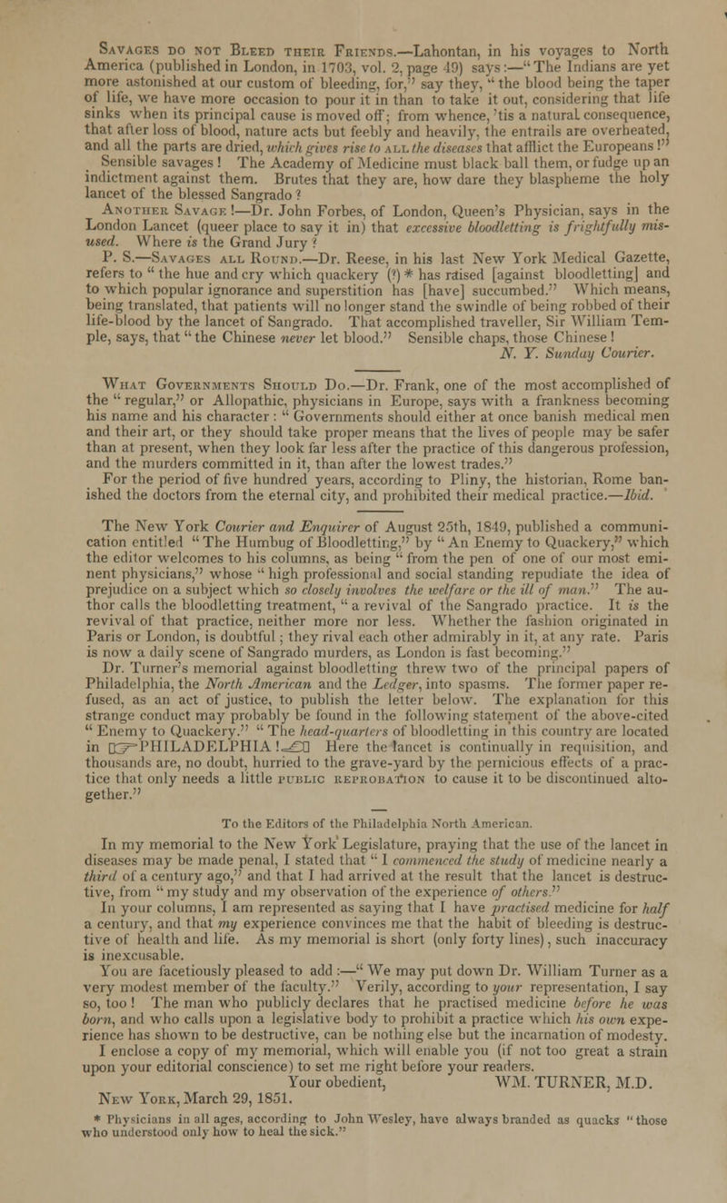 Savages do not Bleed their Friends.—Lahontan, in his voyages to North America (published in London, in 1703, vol. 2, page -ID) says:—The Indians are yet more astonished at our custom of bleeding, for, say they,  the blood being the taper of life, we have more occasion to pour it in than to take it out, considering that life sinks when its principal cause is moved off; from whence, 'tis a natural, consequence, that after loss of blood, nature acts but feebly and heavily, the entrails are overheated, and all the parts are dried, which gives rise to all the diseases that afflict the Europeans! Sensible savages ! The Academy of Medicine must black ball them, or fudge up an indictment against them. Brutes that they are, how dare they blaspheme the holy lancet of the blessed Sangrado ? Another Savage !—Dr. John Forbes, of London, Queen's Physician, says in the London Lancet (queer place to say it in) that excessive bloodletting is frightfully mis- used. Where is the Grand Jury ! P. S.—Savages all Round.—Dr. Reese, in his last New York Medical Gazette, refers to  the hue and cry which quackery (?) * has raised [against bloodletting] and to which popular ignorance and superstition has [have] succumbed. Which means, being translated, that patients will no longer stand the swindle of being robbed of their life-blood by the lancet of Sangrado. That accomplished traveller, Sir William Tem- ple, says, that  the Chinese never let blood. Sensible chaps, those Chinese ! N. Y. Sunday Courier. What Governments Should Do.—Dr. Frank, one of the most accomplished of the  regular, or Allopathic, physicians in Europe, says with a frankness becoming his name and his character :  Governments should either at once banish medical men and their art, or they should take proper means that the lives of people may be safer than at present, when they look far less after the practice of this dangerous profession, and the murders committed in it, than after the lowest trades. For the period of five hundred years, according to Pliny, the historian, Rome ban- ished the doctors from the eternal city, and prohibited their medical practice.—Ibid. The New York Courier and Enquirer of August 25th, 1849, published a communi- cation entitled The Humbug of Bloodletting, by An Enemy to Quackery, which the editor welcomes to his columns, as being  from the pen of one of our most emi- nent physicians, whose  high professional and social standing repudiate the idea of prejudice on a subject which so closely involves the welfare or the ill of manP The au- thor calls the bloodletting treatment,  a revival of the Sangrado practice. It is the revival of that practice, neither more nor less. Whether the fashion originated in Paris or London, is doubtful; they rival each other admirably in it, at any rate. Paris is now a daily scene of Sangrado murders, as London is fast becoming. Dr. Turner's memorial against bloodletting threw two of the principal papers of Philadelphia, the North American and the Ledger, into spasms. The former paper re- fused, as an act of justice, to publish the letter below. The explanation lor this strange conduct may probably be found in the following statement of the above-cited  Enemy to Quackery.  The head-quarters of bloodletting in this country are located in [[^PHILADELPHIA !=£TJ Here the lancet is continually in requisition, and thousands are, no doubt, hurried to the grave-yard by the pernicious effects of a prac- tice that only needs a little public reprobation to cause it to be discontinued alto- gether. To the Editors of the Philadelphia North American. In my memorial to the New York Legislature, praying that the use of the lancet in diseases may be made penal, I stated that  I commenced the study of medicine nearly a third of a century ago, and that I had arrived at the result that the lancet is destruc- tive, from my study and my observation of the experience of others. In your columns, I am represented as saying that I have practised medicine for half a century, and that my experience convinces me that the habit of bleeding is destruc- tive of health and life. As my memorial is short (only forty lines), such inaccuracy is inexcusable. You are facetiously pleased to add :— We may put down Dr. William Turner as a very modest member of the faculty. Verily, according to your representation, I say so, too ! The man who publicly declares that he practised medicine before he was born, and who calls upon a legislative body to prohibit a practice which his own expe- rience has shown to be destructive, can be nothing else but the incarnation of modesty. I enclose a copy of my memorial, which will enable you (if not too great a strain upon your editorial conscience) to set me right before your readers. Your obedient, WM. TURNER, M.D. New York, March 29, 1851. * Physicians in all ages, according to John Wesley, have always branded as quacks those who understood only how to heal the sick.