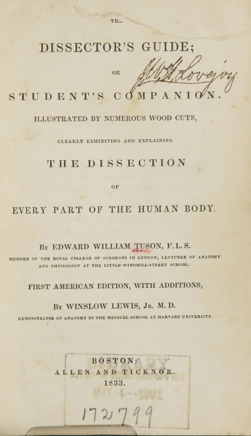 DISSECTOR'S GUIDE; STUDENT'S C ILLUSTRATED BY NUMEROUS WOOD CUTS, CLEARLY EXHIBITING AND EXPLAINING THE DISSECTION EVERY PART OF THE HUMAN BODY. By EDWARD WILLIAM TUSON, F.L.S. IEMBER OF THE ROYAL COLLEGE OF SURGEONS IN LONDON, LECTURER OF ANATOMY AND PHYSIOLOGY AT THE LITTLE-WINDMILL-STREET SCHOOL. FIRST AMERICAN EDITION, WITH ADDITIONS, By WINSLOW LEWIS, Jr. M. D. DEMONSTRATOR OF ANATOMY TO THE MEDICAL SCHOOL AT HARVARD UNIVERSITY. BOSTON: ALLEN AND TICKNOR 1833. ii^;;